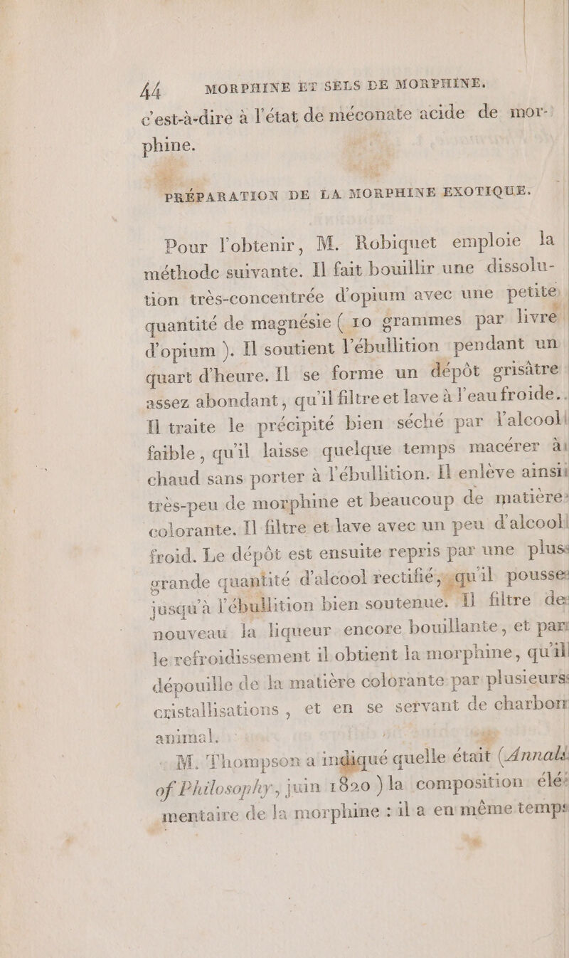 c'est-à-dire à l’état de méconate acide de mor- phine. 0H: PRÉPARATION DE LA MORPHINE EXOTIQUE. Pour l'obtenir, M. Robiquet emploie la méthode suivante. Il fait bouillir une dissolu- tion très-concentrée d'opium avec une petite) quantité de magnésie ( 10 grammes par livre d’opium ). Il soutient l’ébullition pendant un quart d'heure. IL se forme un dépôt grisitre assez abondant, qu'il filtre et lave à l'eau froide. I traite le précipité bien séché par lalcooli faible , qu'il laisse quelque temps macérer àl chaud sans porter à l'ébullition. Il enlève ainsit très-peu de morphine et beaucoup de matière? colorante. Il filtre et lave avec un peu d'alcool! froid. Le dépôt est ensuite repris par une plus: grande quantité d'alcool rectifié, «quil pousses jusqu à ébullition bien soutenue. Il filtre de: nouveau la liqueur encore bouillante, et par le refroidissement il obtient la morphine, qu'il dépouille de In matière colorante par plusieurs: cxistallisations , et en se servant de charbon animal. | _. M. Thompson a he quelle était (Annals of Philosophy, juin 1620 ÿla composition élés mentaire de la morphine :4la en même temps L