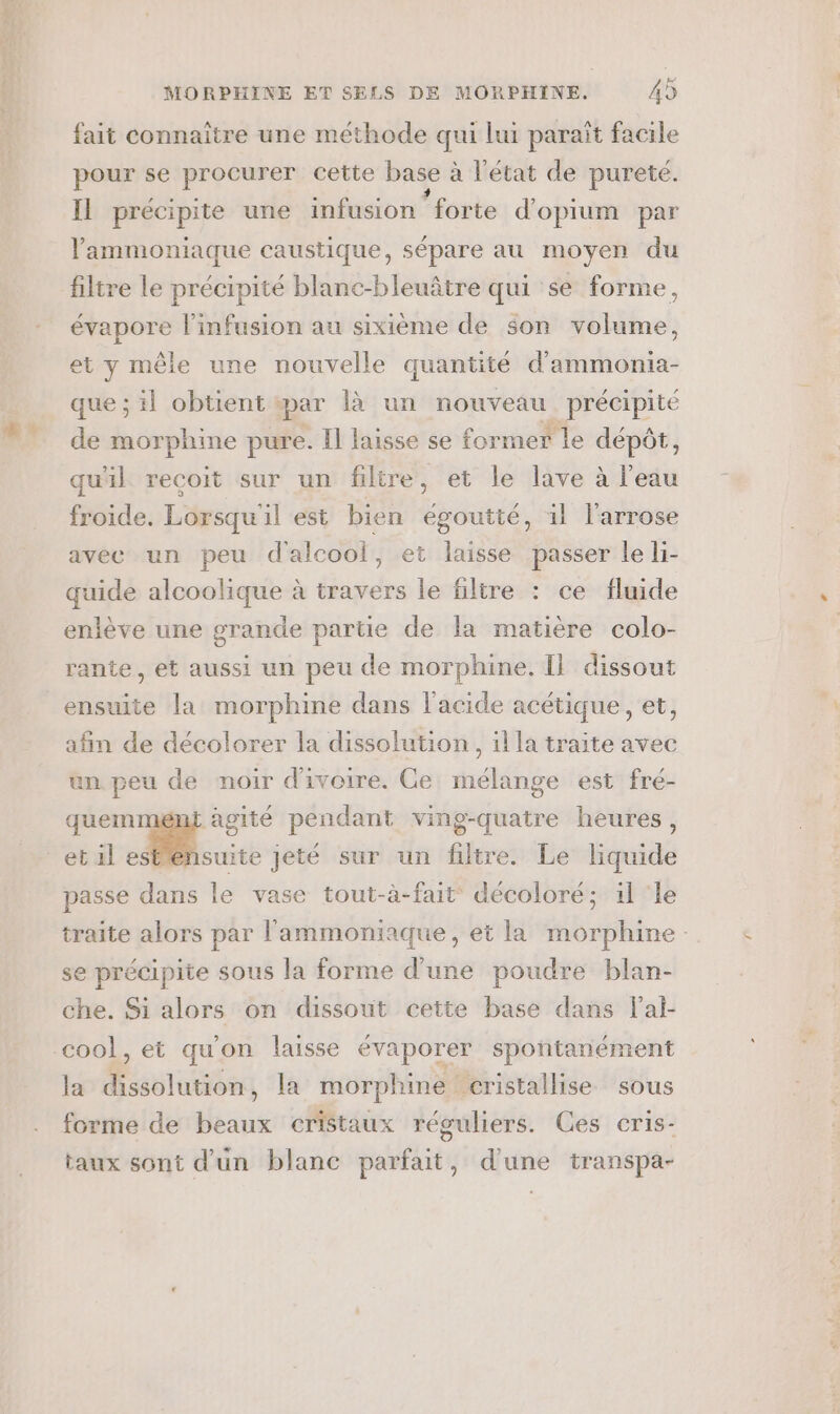 fait connaitre une méthode qui lui parait facile pour se procurer cette base : à l'état de pureté. Il précipite une infusion ‘forte d'opium par lammoniaque caustique, sépare au moyen du filtre le précipité blanc-bleuâtre qui se forme, évapore l’infusion au sixième de son volume, et y mêle une nouvelle quantité d'ammonia- que ; il obtient par là un nouveau précipité de morphine pure. Il laisse se former le dépôt, qu'il recoit sur un filtre, et le lave à l'eau froide. Lorsqu'il est bien égoutté, 1l l'arrose avec un peu d'alcool, et laisse passer le li- quide alcoolique à travers le filtre : ce fluide enlève une grande partie de la matière colo- rante, et aussi un peu de morphine. I} dissout ensuite la morphine dans l'acide acétique, et, afin de décolorer la dissolution, il la traite avec un peu de noir d'ivoire. Ce mélange est fré- quem agité pendant ving-quatre heures, et al NO nn jeté sur un filtre. Le liquide passe dans le vase tout-à-fait décoloré; il ‘le traite alors par l'ammoniaque, et la morphine se précipite sous la forme d’une poudre blan- che. Si alors on dissout cette base dans lal- coo!, et qu'on laisse évaporer spontanément la dissolution, la morphine cristallise sous forme de beaux cristaux réguliers. Ces cris- taux sont d'un blanc parfait, d'une transpa-