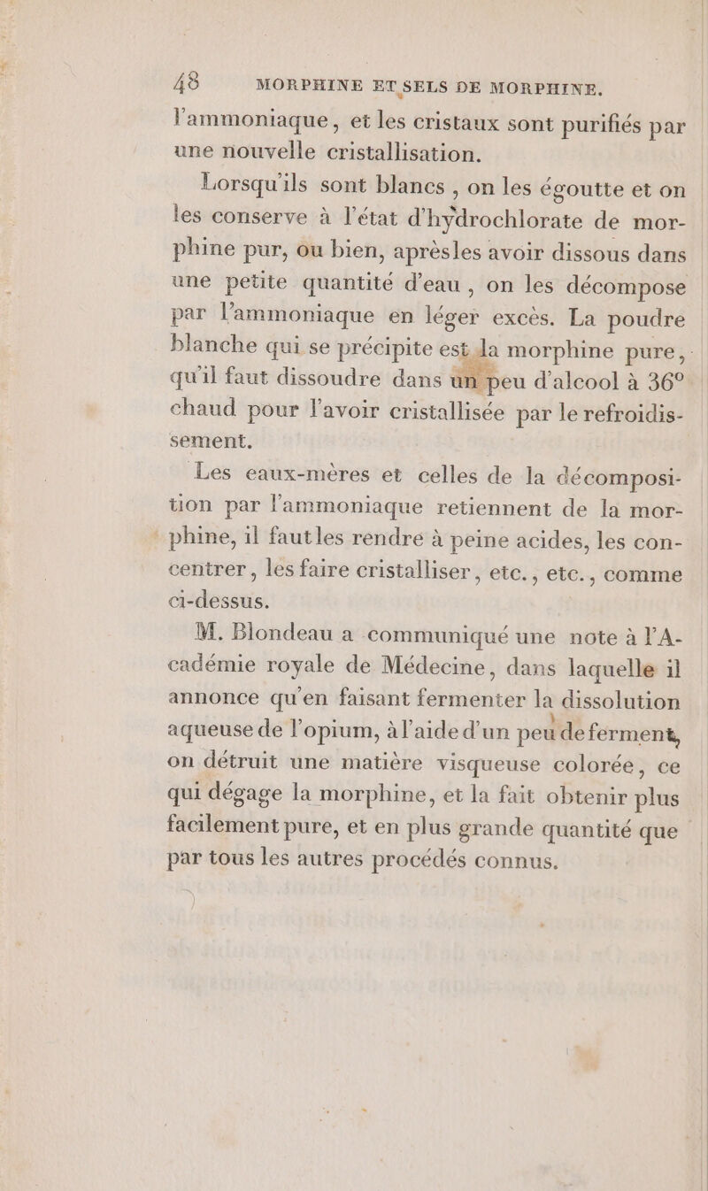 l'ammoniaque, et les cristaux sont purifiés par une nouvelle cristallisation. Lorsqu'ils sont blancs , on les égoutte et on les conserve à l’état d'hydrochlorate de mor- phine pur, ou bien, aprèsles avoir dissous dans par l’ammoniaque en léger excès. La poudre qu'il faut dissoudre dans un peu d'alcool à 36° chaud pour l'avoir cristallisée par le refroidis- sement. Les eaux-mères et celles de la décomposi- tion par l'ammoniaque retiennent de la mor- _phine, il fautles rendre à peine acides, les con- centrer, les faire cristalliser, etc., etc., comme ci-dessus. M. Blondeau a communiqué une note à l'A- cadémie royale de Médecine, dans laquelle il annonce qu'en faisant fermenter la dissolution aqueuse de l’opium, à l’aide d’un peu de ferment, on détruit une matière visqueuse colorée, ce qui dégage la morphine, et la fait obtenir plus facilement pure, et en plus grande quantité que par tous les autres procédés connus. ]