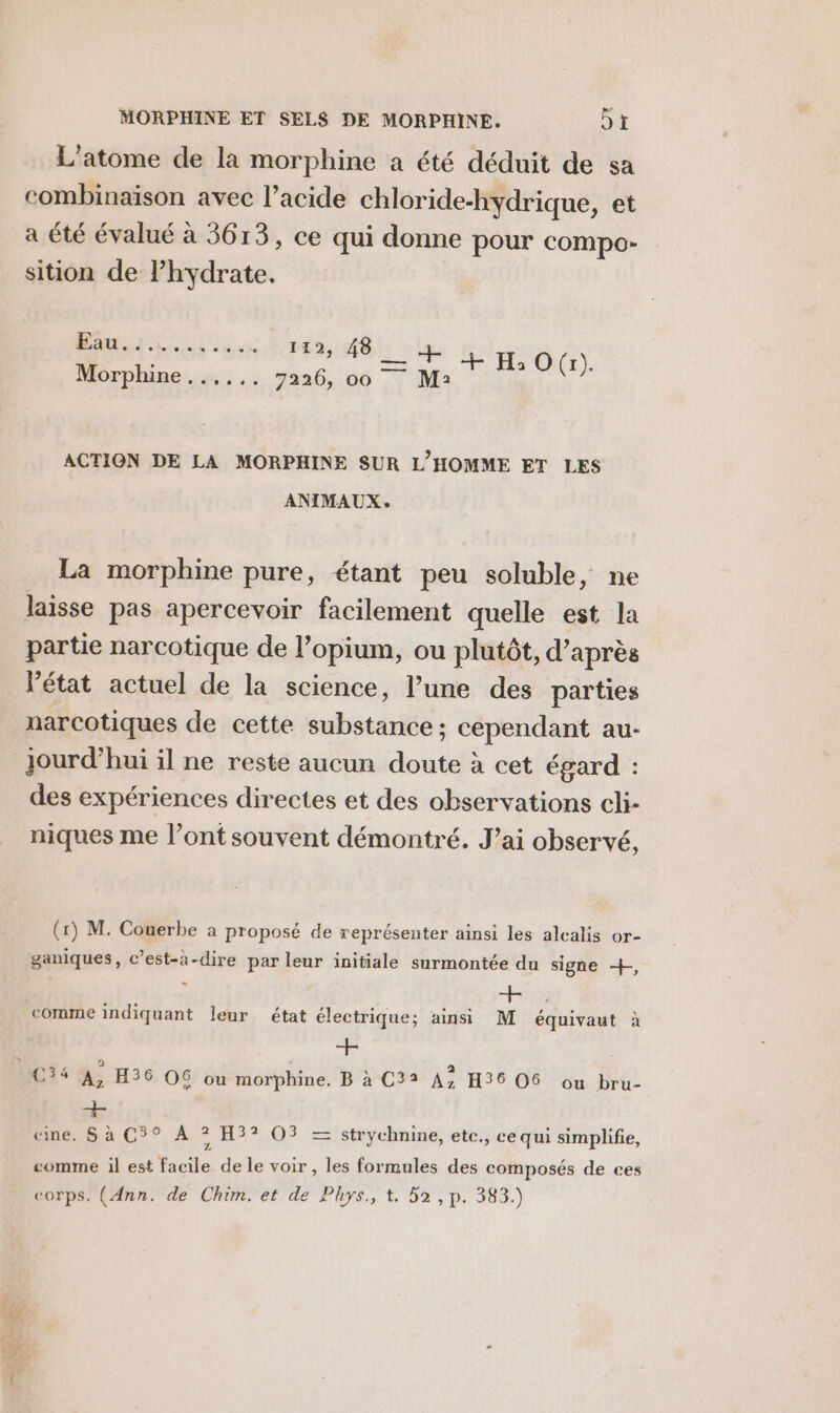 mr. L'atome de la morphine a été déduit de sa combinaison avec l'acide chloride-hydrique, et a été évalué à 3613, ce qui donne pour compo- sition de l’hydrate. RTE 143, 406): #6... 7226, 66 TM RO ACTION DE LA MORPHINE SUR L'HOMME ET LES ANIMAUX, La morphine pure, étant peu soluble, ne laisse pas apercevoir facilement quelle est la partie narcotique de l’opium, ou plutôt, d’après l’état actuel de la science, l’une des parties narcotiques de cette substance ; cependant au- jourd’hui il ne reste aucun doute à cet égard : des expériences directes et des observations cli- niques me l’ont souvent démontré. J’ai observé, ganiques, c’est-à-dire par leur initiale surmontée du signe +, comme indiquant leur état électrique; ainsi M équivaut à + + «ne. S à C$° À ? H3? O3 = strychnine, etc., cequi simplifie, Z comme 1l est facile de le voir , les formules des composés de ces corps’ (Ænn, de Chim.et de Phys., t, 52 ,p. 383.)
