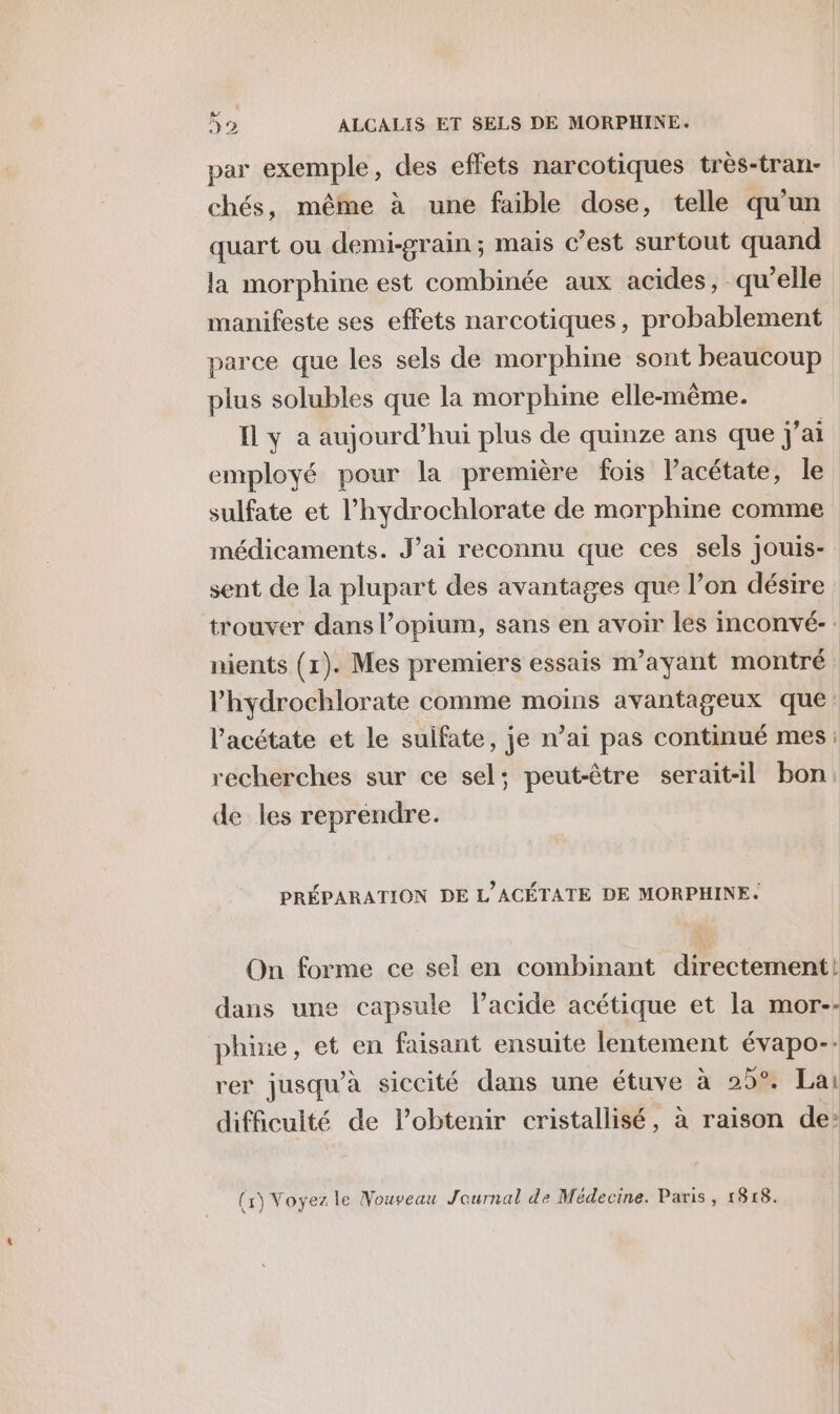 par exemple, des effets narcotiques très-tran- chés, même à une faible dose, telle qu’un quart ou demi-grain; mais c’est surtout quand la morphine est combinée aux acides, qu'elle manifeste ses effets narcotiques, probablement parce que les sels de morphine sont beaucoup plus solubles que la morphine elle-même. I y a aujourd’hui plus de quinze ans que j'ai employé pour la première fois l’acétate, le sulfate et l’hydrochlorate de morphine comme médicaments. J’ai reconnu que ces sels jouis- sent de la plupart des avantages que l’on désire trouver dans l’opium, sans en avoir les inconvé-: nients (1). Mes premiers essais m’ayant montré l’hydrochlorate comme moins avantageux que: l’acétate et le sulfate, je n’ai pas continué mes : recherches sur ce sel; peut-être serait-il bon: de les reprendre. PRÉPARATION DE L'ACÉTATE DE MORPHINE. On forme ce sel en combinant directement! dans une capsule l’acide acétique et la mor-- phine, et en faisant ensuite lentement évapo-- rer jusqu’à siccité dans une étuve à 258 Lai difficulté de l’obtenir cristallisé, à raison de: (x) Voyez le Nouveau Journal de Médecine. Paris, 1818.