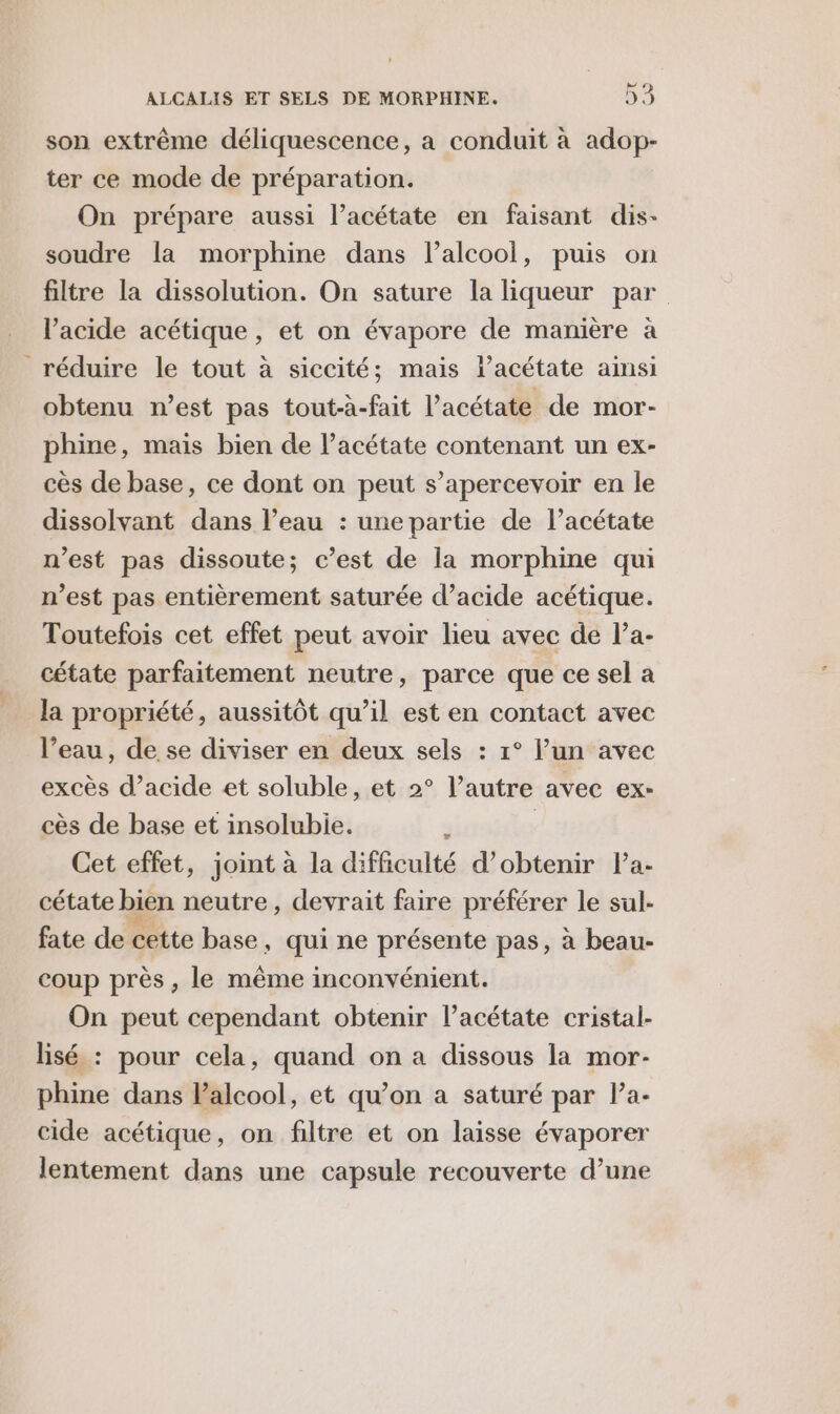 son extrême déliquescence, a conduit à adop- ter ce mode de préparation. On prépare aussi l’acétate en faisant dis- soudre la morphine dans l’alcool, puis on filtre la dissolution. On sature la liqueur par l'acide acétique, et on évapore de manière à réduire le tout à siccité; mais lacétate aimsi obtenu n’est pas tout-à-fait l’acétate de mor- phine, mais bien de l’acétate contenant un ex- cès de base, ce dont on peut s’apercevoir en le dissolvant dans l’eau : unepartie de l’acétate n’est pas dissoute; c’est de la morphine qui n’est pas entièrement saturée d’acide acétique. Toutefois cet effet peut avoir lieu avec de l’a- cétate parfaitement neutre, parce que ce sel a la propriété, aussitôt qu’il est en contact avec l’eau, de se diviser en deux sels : 1° lun avec excès d’acide et soluble, et 2° l’autre avec ex- cès de base et insolubie. J | Cet effet, joint à la difficulté d’obtenir Pa- cétate bien neutre, devrait faire préférer le sul- fate de cette base, qui ne présente pas, à beau- coup près, le même inconvénient. On peut cependant obtenir l’acétate cristal- lisé : pour cela, quand on a dissous la mor- phine dans lalcool, et qu’on a saturé par Pa- cide acétique, on filtre et on laisse évaporer lentement dans une capsule recouverte d’une