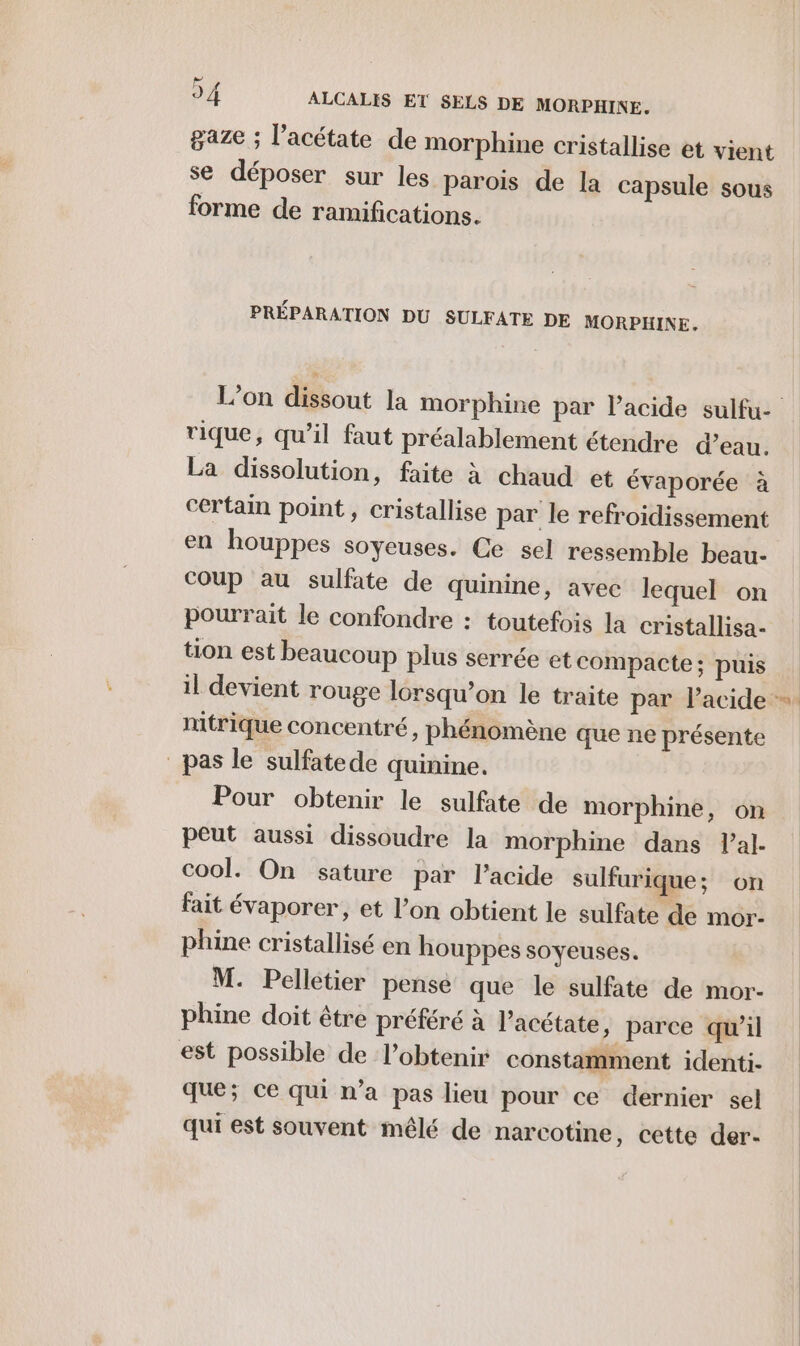 Lx gaze ; l’acétate de morphine cristallise et vient se déposer sur les parois de la capsule sous forme de ramifications. PRÉPARATION DU SULFATE DE MORPHINE. rique, qu’il faut préalablement étendre d’eau. La dissolution, faite à chaud et évaporée à certain point, cristallise par le refroidissement en houppes soyeuses. Ce sel ressemble beau- coup au sulfate de quinine, avec lequel on pourrait le confondre : toutefois la cristallisa- tion est beaucoup plus serrée et compacte; puis nmitrique concentré, phénomène que ne présente pas le sulfatede quinine. Pour obtenir le sulfate de morphine, on peut aussi dissoudre la morphine dans l’al- cool. On sature par l’acide sulfurique; on fait évaporer, et l’on obtient le sulfate de mor- phine cristallisé en houppes soyeuses. M. Pelletier pense que le sulfate de mor- phine doit être préféré à l’acétate, parce qu’il est possible de l’obtenir constamment identi- que; ce qui n’a pas lieu pour ce dernier sel qui est souvent mêlé de narcotine, cette der-