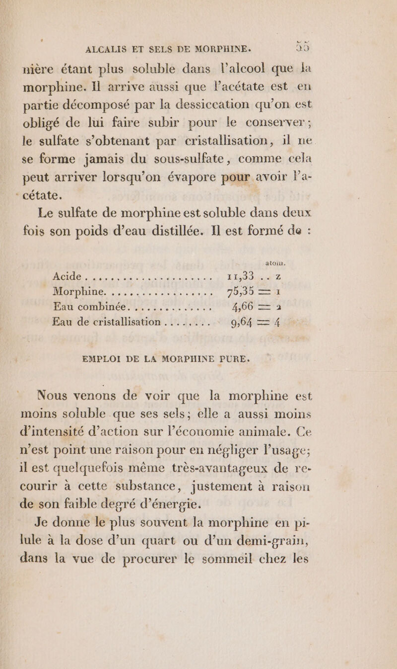 nière étant plus soluble dans l'alcool que la morphine. Il arrive aussi que Pacétate est en partie décomposé par la dessiccation qu’on est obligé de lui faire subir pour le conserver; le sulfate s’obtenant par cristallisation, il ne se forme jamais du sous-sulfate, comme cela peut arriver lorsqu'on évapore pour avoir Pa- ‘ cétate. | Le sulfate de morphine est soluble dans deux fois son poids d’eau distillée. Il est formé de : atoin. 1 ETS 11,33 2 DNS ed: ésoe JDD IA PA COMPIRES An. 2, 2e eee 4360 == a Eau de cristallisation ........ ‘ 0,64 = 4 EMPLOI DE LA MORPHINE PURE. Nous venons de voir que la morphine est moins soluble que ses sels; elle a aussi moins d'intensité d’action sur l’économie animale. Ce n’est point une raison pour en négliger l’usage; il est quelquefois même très-avantageux de re- courir à cette substance, justement à raison de son faible degré d’énergie. Je donne le plus souvent la morphine en pi- lule à la dose d’un quart ou d’un demi-grain, dans la vue de procurer le sommeil chez les