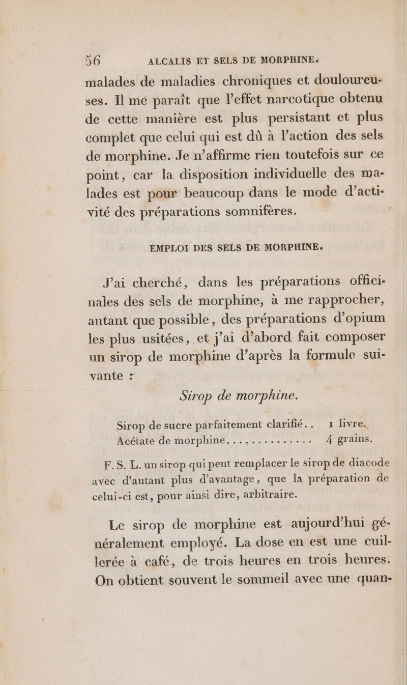malades de maladies chroniques et douloureu: ses. Il me paraît que l'effet narcotique obtenu de cette manière est plus persistant et plus complet que celui qui est dû à l’action des sels de morphine. Je n’affirme rien toutefois sur ce point, car la disposition individuelle des ma- lades est pour beaucoup dans le mode d’acti- vité des préparations somnifères. EMPLOI DES SELS DE MORPHINE. J'ai cherché, dans les préparations offici- nales des sels de morphine, à me rapprocher, autant que possible, des préparations d’opium les plus usitées, et j’ai d’abord fait composer un sirop de morphine d’après la formule sui- vante : Sirop de morphine. Sirop de sucre parfaitement clarifié.. 1 livre. Acétate de morphine.......... Lens LM OTAITE: F.S. L. un sirop qui peut remplacer le sirop de diacode avec d'autant plus d’avantage, que la préparation de celui-ci est, pour ainsi dire, arbitraire. Le sirop de morphine est aujourd’hui gé- néralement employé. La dose en est une cuil- lerée à café, de trois heures en trois heures. On obtient souvent le sommeil avec une quan-