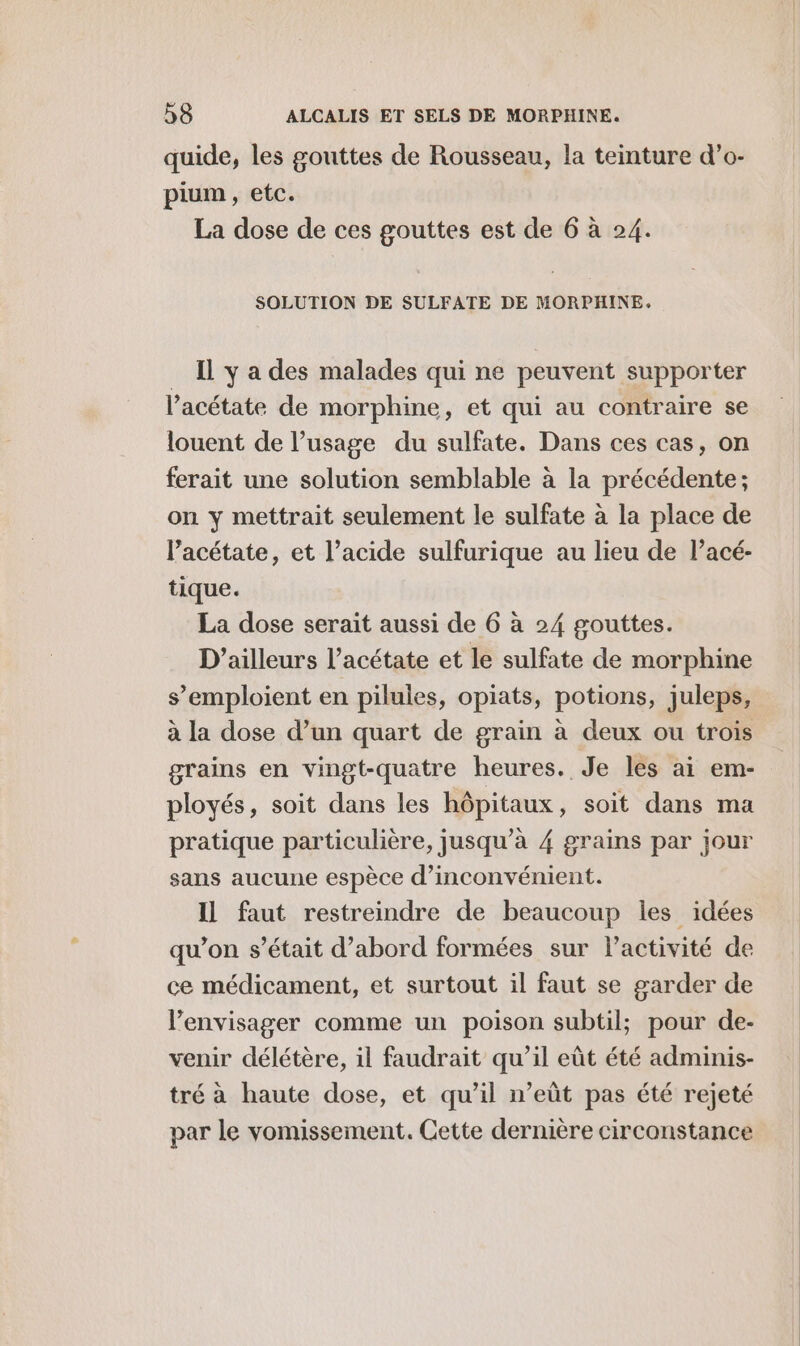 quide, les gouttes de Rousseau, la teinture d’o- pium, etc. La dose de ces gouttes est de 6 à 24. SOLUTION DE SULFATE DE MORPHINE. Il y a des malades qui ne peuvent supporter l’acétate de morphine, et qui au contraire se louent de l'usage du sulfate. Dans ces cas, on ferait une solution semblable à la précédente ; on y mettrait seulement le sulfate à la place de l’acétate, et l’acide sulfurique au lieu de l’acé- tique. La dose serait aussi de 6 à 24 gouttes. D'ailleurs l’acétate et le sulfate de morphine s’emploient en pilules, opiats, potions, juleps, à la dose d’un quart de grain à deux ou trois grains en vingt-quatre heures. Je les ai em- ployés, soit dans les hôpitaux, soit dans ma pratique particulière, jusqu’à 4 grains par jour sans aucune espèce d’inconvénient. Il faut restreindre de beaucoup les idées qu’on s’était d’abord formées sur l’activité de ce médicament, et surtout il faut se garder de l’envisager comme un poison subtil; pour de- venir délétère, il faudrait qu’il eût été adminis- tré à haute dose, et qu’il n’eût pas été rejeté par le vomissement. Cette dernière circonstance
