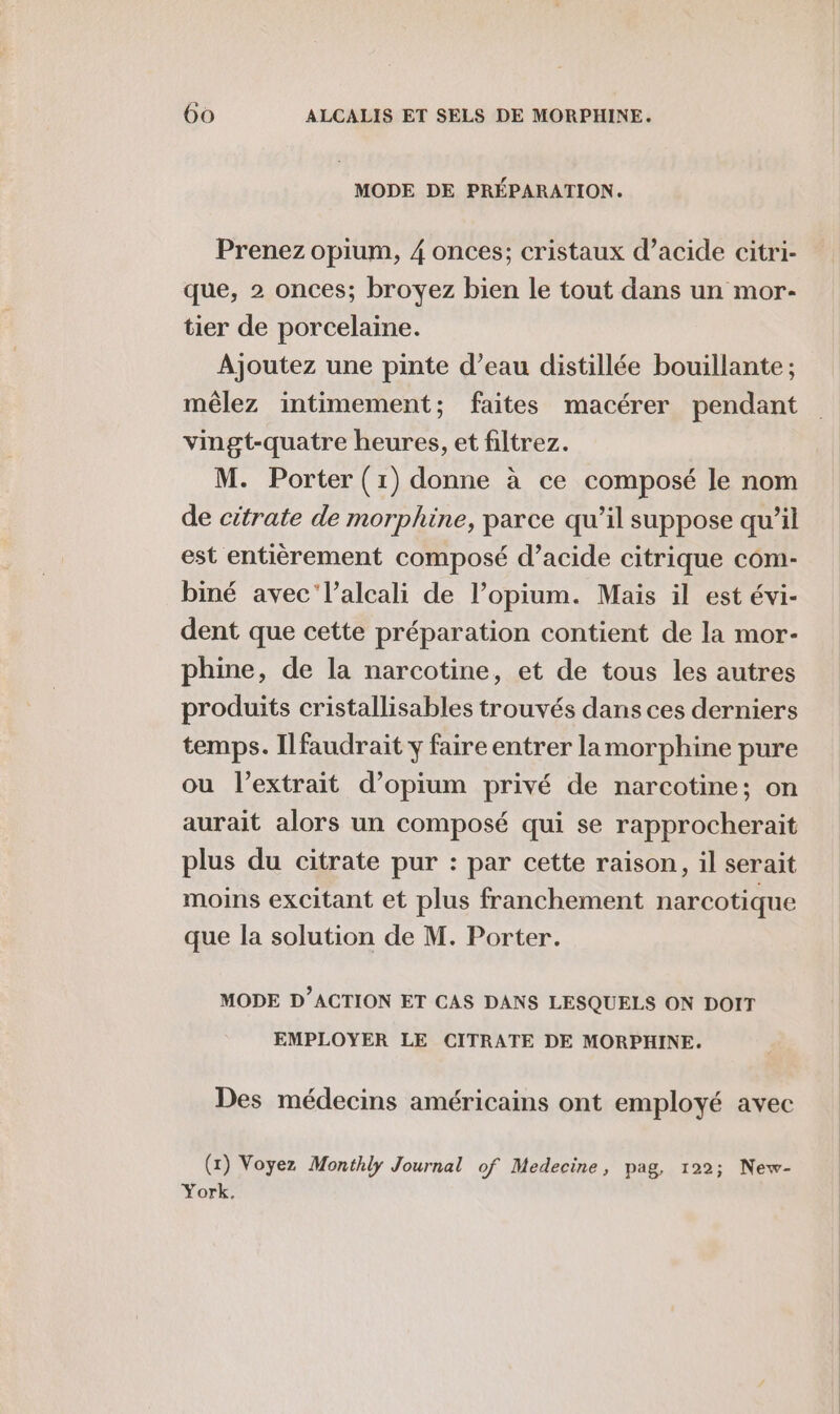 MODE DE PRÉPARATION. Prenez opium, 4 onces; cristaux d’acide citri- que, 2 onces; broyez bien le tout dans un mor- tier de porcelaine. Ajoutez une pinte d’eau distillée bouillante ; mêlez intimement; faites macérer pendant vingt-quatre heures, et filtrez. M. Porter (1) donne à ce composé le nom de citrate de morphine, parce qu’il suppose qu’il est entièrement composé d’acide citrique com- biné avec'l’alcali de l’opium. Mais il est évi- dent que cette préparation contient de la mor- phine, de la narcotine, et de tous les autres produits cristallisables trouvés dans ces derniers temps. Ilfaudrait y faire entrer lamorphine pure ou l'extrait d’opium privé de narcotine; on aurait alors un composé qui se rapprocherait plus du citrate pur : par cette raison, il serait moins excitant et plus franchement narcotique que la solution de M. Porter. MODE D'ACTION ET CAS DANS LESQUELS ON DOIT EMPLOYER LE CITRATE DE MORPHINE. Des médecins américains ont employé avec (x) Voyez Monthly Journal of Medecine, pag, 122; New- York.