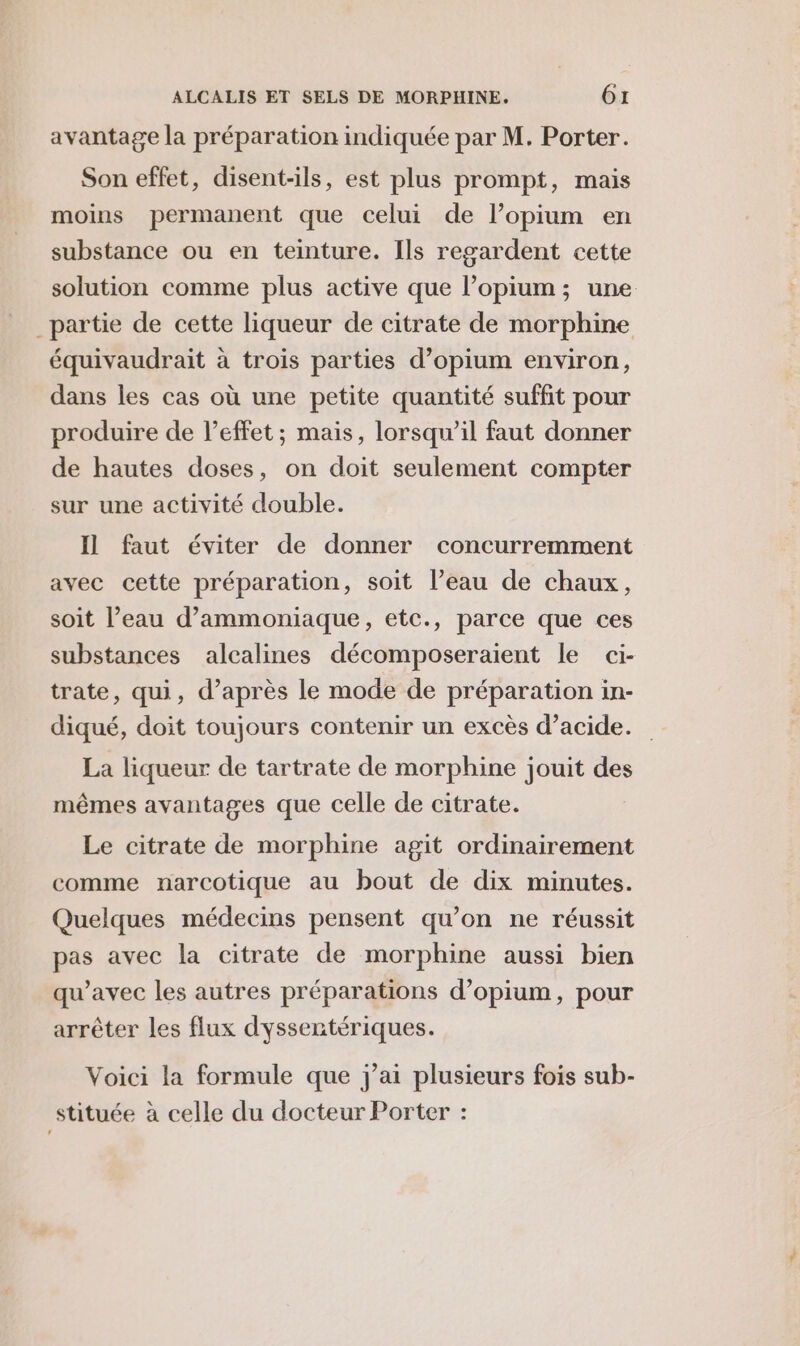 avantage la préparation indiquée par M. Porter. Son effet, disent-ils, est plus prompt, mais moins permanent que celui de l’opium en substance ou en teinture. Ils regardent cette solution comme plus active que l’opium; une _partie de cette liqueur de citrate de morphine équivaudrait à trois parties d’opium environ, dans les cas où une petite quantité suffit pour produire de l'effet ; mais, lorsqu'il faut donner de hautes doses, on doit seulement compter sur une activité double. Il faut éviter de donner concurremment avec cette préparation, soit l’eau de chaux, soit l’eau d’ammoniaque, etc., parce que ces substances alcalines décomposeraient le ci- trate, qui, d’après le mode de préparation in- diqué, doit toujours contenir un excès d’acide. La liqueur de tartrate de morphine jouit des mêmes avantages que celle de citrate. Le citrate de morphine agit ordinairement comme narcotique au bout de dix minutes. Quelques médecins pensent qu’on ne réussit pas avec la citrate de morphine aussi bien qu'avec les autres préparations d’opium, pour arrêter les flux dyssertériques. Voici la formule que j'ai plusieurs fois sub- stituée à celle du docteur Porter :