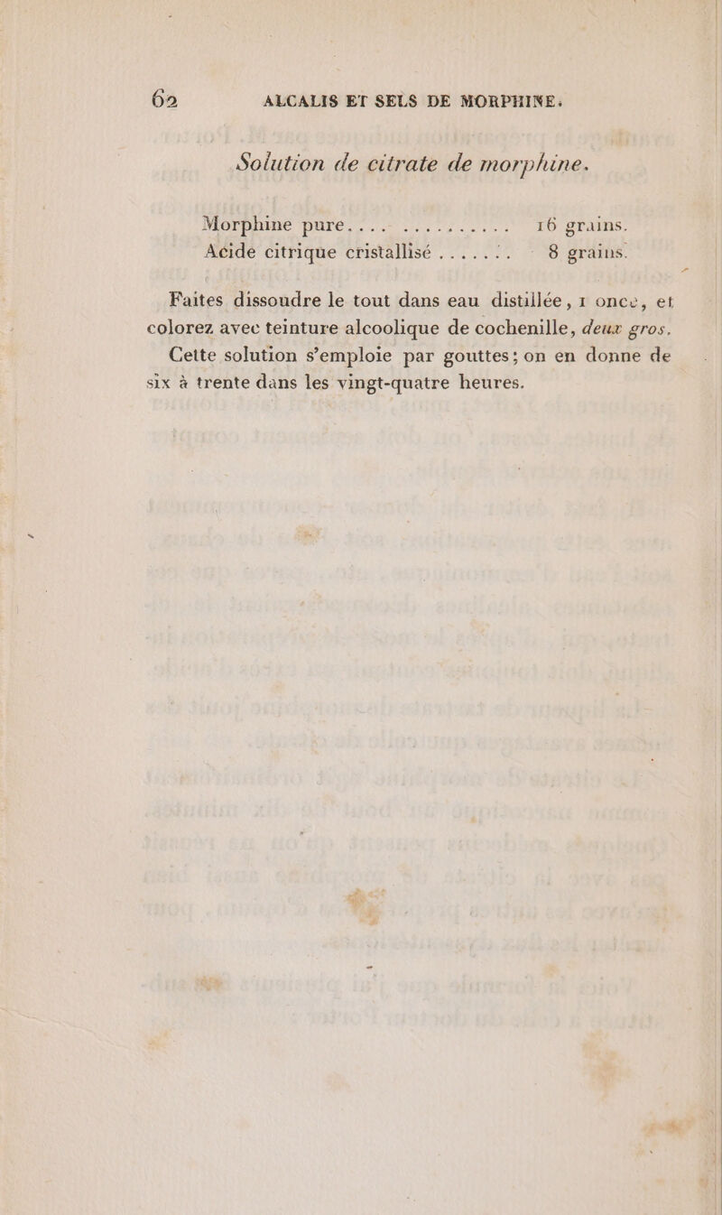 Solution de citrate de morphine. Morphine DATE es nr cl 16 grains. Acide citrique cristallisé .....:. : 8 grains. Faites dissoudre le tout dans eau distillée, 1 once, et colorez avec teinture alcoolique de cochenille, deux gros. Cette solution s’emploie par gouttes; on en donne de six à trente dans les vingt-quatre heures.