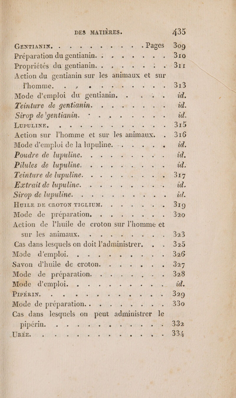 CENELANENS di el its ioginss de te Pacs Préparation du gentianin. : . . . . . Action du gentianin sur les animaux et sur homme: its here et Mode d'emploi du gentianin, . . . . Teinture de gentianin. . . . DraDide gen, he 0 Lee RAMRINES ds © Muni te iatieiA Action sur l'homme et sur les animaux. . Mode d'emploi de la lupuline. -. . . . . Poudre de lupuline. MS none Piles de lupulineres 20% ao: ue Drture dedupuline.. .: … 4.2.0 D Huitde lupuline, 0 une ar Popdelunhne ss Le Pire PIVILE DE CROTON TIGLIUM. . + 4,4 1.0 Mode de préparation, . . . Action de lPhuile de croton sur femme et suruiss afimaux. 6 : Cas dans lesquels on doit ares. ; Mobile d'emploi... Met. Hivon d'hulésde.crotonh.: 3; ui y Mende; préparation, 4. 4484 eV D emo. 1. 2100, 2 0% M... LUN DENM die Aine Mode de préparation. . . î slip Cas dans lesquels on peut sde le ÉipériR. . … biens Jh Vice 40 DR ann ee on de 40 LEO Le 1 NOR 317 id. 320 323 325 326 327 328 id. 329 330 332 334