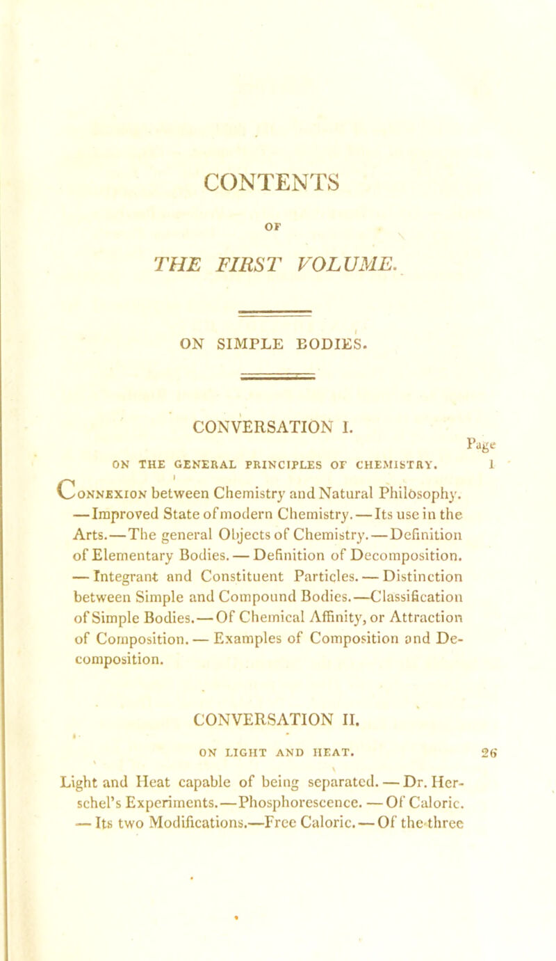 CONTENTS or THE FIRST VOLUME. ON SIMPLE BODIES. CONVERSATION I. Page ON THE GENERAL PRINCIPLES OF CHEMISTRY. 1 Connexion between Chemistry and Natural Philosophy, — Improved State of modern Chemistry. — Its use in the Arts.—The general Objects of Chemistry. — Definition of Elementary Bodies. — Definition of Decomposition. — Integrant and Constituent Particles. — Distinction between Simple and Compound Bodies.—Classification of Simple Bodies. — Of Chemical Affinity, or Attraction of Composition. — Examples of Composition and De- composition. CONVERSATION II. I ■ on light and heat. 2(> \ Light and Heat capable of being separated.—Dr. Her- schel’s Experiments.—Phosphorescence. —Of Caloric. — Its two Modifications.—Free Caloric. — Of the-three