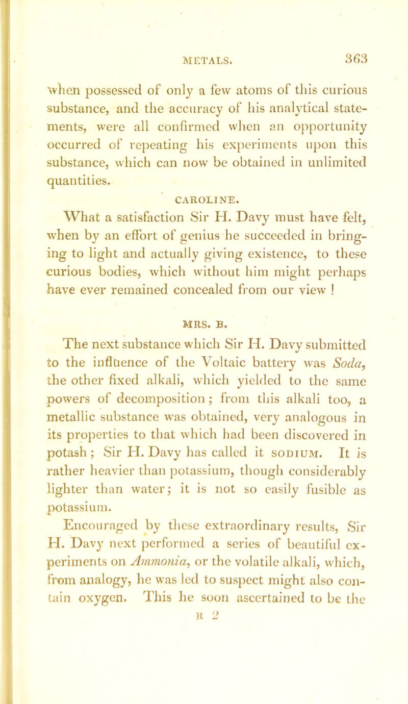 'when possessed of only a few atoms of this curious substance, and the accuracy of his analytical state- ments, were all confirmed when an opportunity occurred of rejieating his experiments upon this substance, which can now be obtained in unlimited quantities. CAROLINE. What a satisfaction Sir H. Davy must have felt, when by an effort of genius he succeeded in bring- ing to light and actually giving existence, to these curious bodies, which without him might perhaps have ever remained concealed fi om our view ! MRS. B. The next substance which Sir H. Davy submitted to the influence of the Voltaic battery was Soda, the other fixed alkali, which yielded to the same powers of decomposition; from this alkali too, a metallic substance was obtained, very analogous in its properties to that which had been discovered in potash ; Sir H. Davy has called it sodium. It is rather heavier than potassium, though considerably lighter than water; it is not so easily fusible as potassium. Encouraged by these extraordinary results. Sir El. Davy next performed a series of beautiful ex- periments on Ammonia, or the volatile alkali, which, from analogy, he was led to suspect might also con- tain oxygen. This he soon ascertained to be the R 2