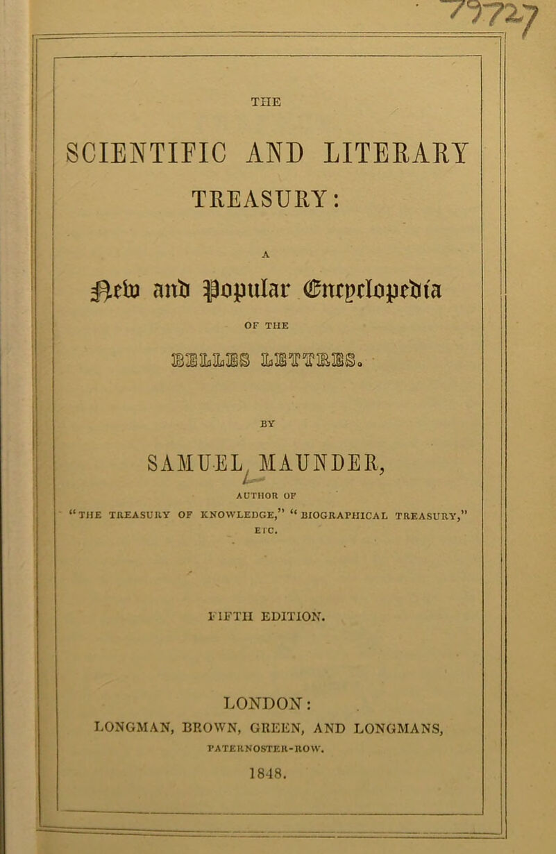 THE SCIENTIFIC AND LITEEAET TREASURY: I  ' ^etu anti popular 0nrpcIopetiia OF THE I BY SAMUEL, MAUNDER, AUTHOR OF “THE TREASURY OF KNOWLEDGE,” “ BIOGRArillCAL TREASURY,” El'C. ITETII EDITION. LONDON: LONGMAN, BROWN, GREEN, AND LONGMANS, PATERNOSTER-ROW. 1848.