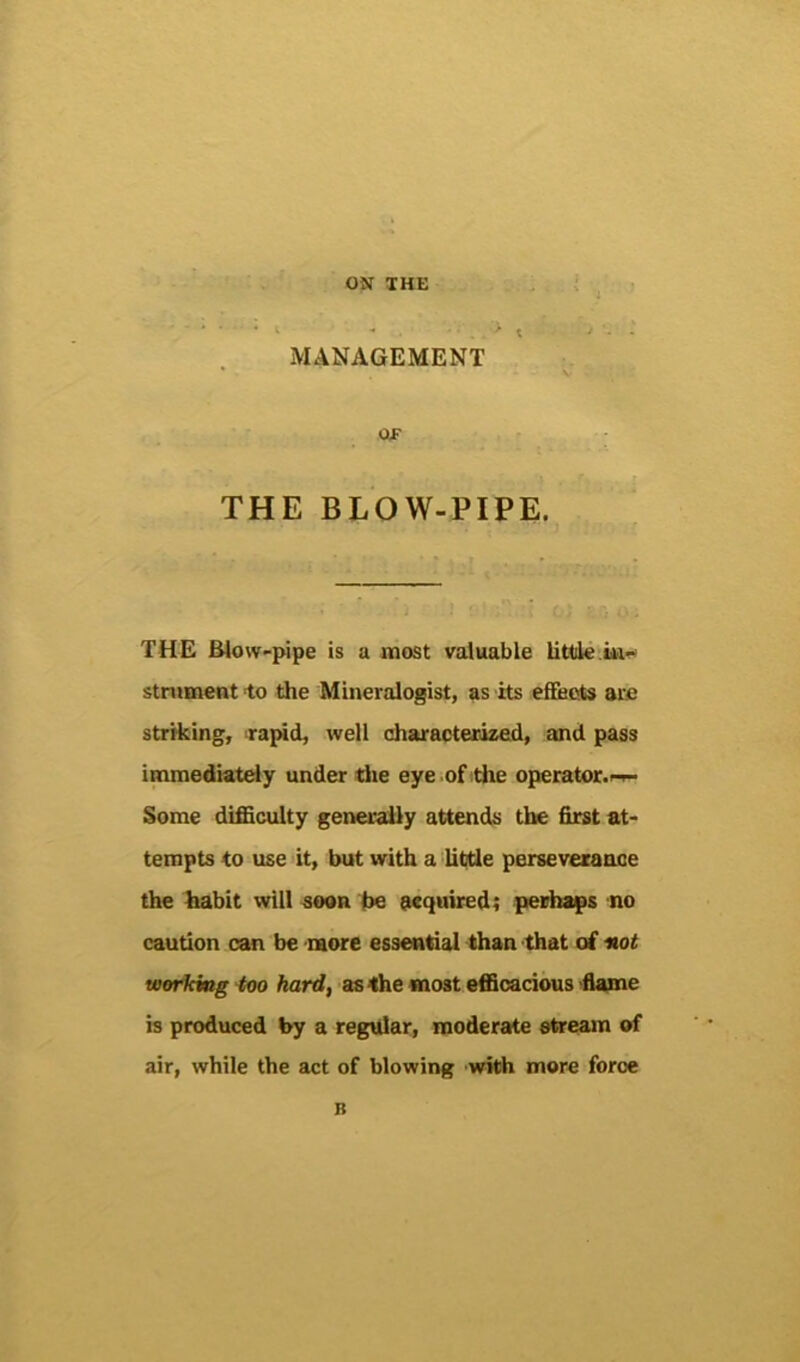 MANAGEMENT OlF THE BLOW-PIPE. THE Blow-pipe is a most valuable little•.iw- stniment to the Mineralogist, as its efifeots are striking, ra^d, well characterized, and pass immediately under die eye of die operator.-^ Some difficulty generally attends the first at- tempts to use it, but with a litde perseverance the habit will soon be acquired; perhaps no caution can be more essential than that of not working too hard, as the most efficacious flame is produced by a regular, moderate etream of air, while the act of blowing 'with more foroe B