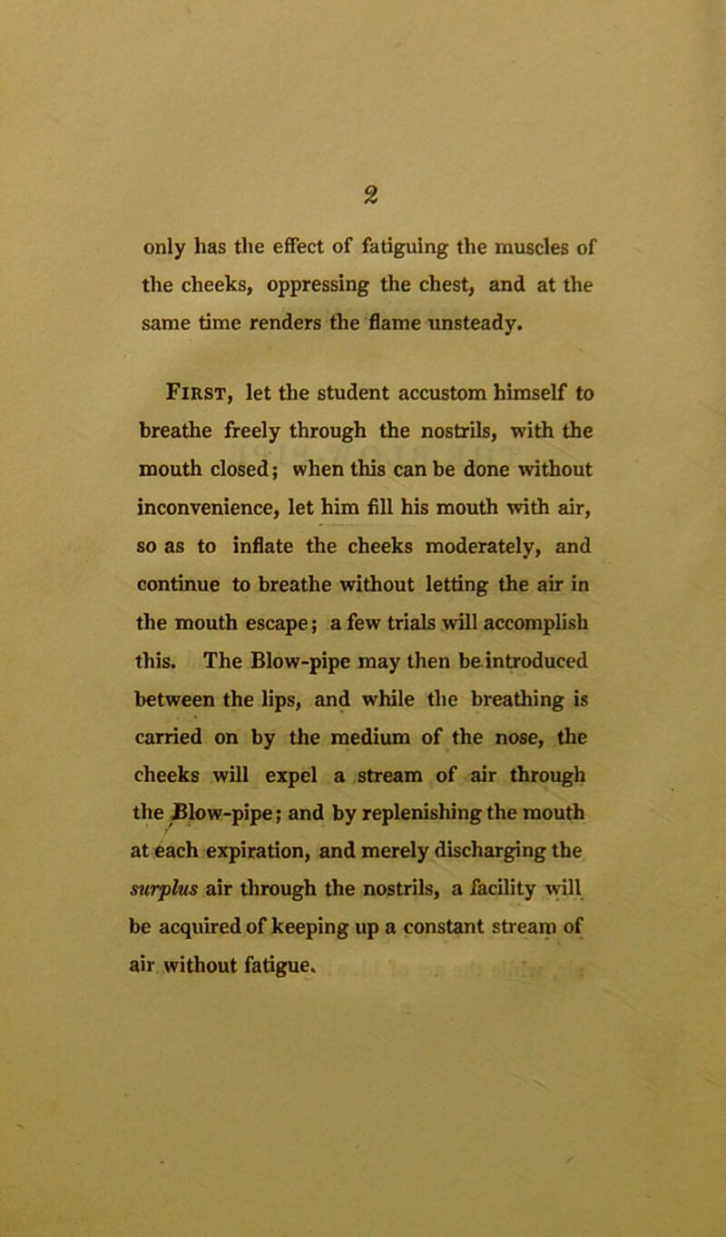 only has the effect of fatiguing the muscles of the cheeks, oppressing the chest, and at the same time renders the flame unsteady. First, let the student accustom himself to breathe freely through the nostrils, with the mouth closed; when this can be done without inconvenience, let him fill his mouth with air, so as to inflate the cheeks moderately, and continue to breathe without letting the air in the mouth escape; a few trials will accomplish this. The Blow-pipe may then be introduced between the lips, and while the breathing is carried on by the medium of the nose, the cheeks will expel a .stream of air through the JBIow-pipe; and by replenishing the mouth at each expiration, and merely discharging the surplus air through the nostrils, a facility vrill be acquired of keeping up a constant stream of air without fatigue.