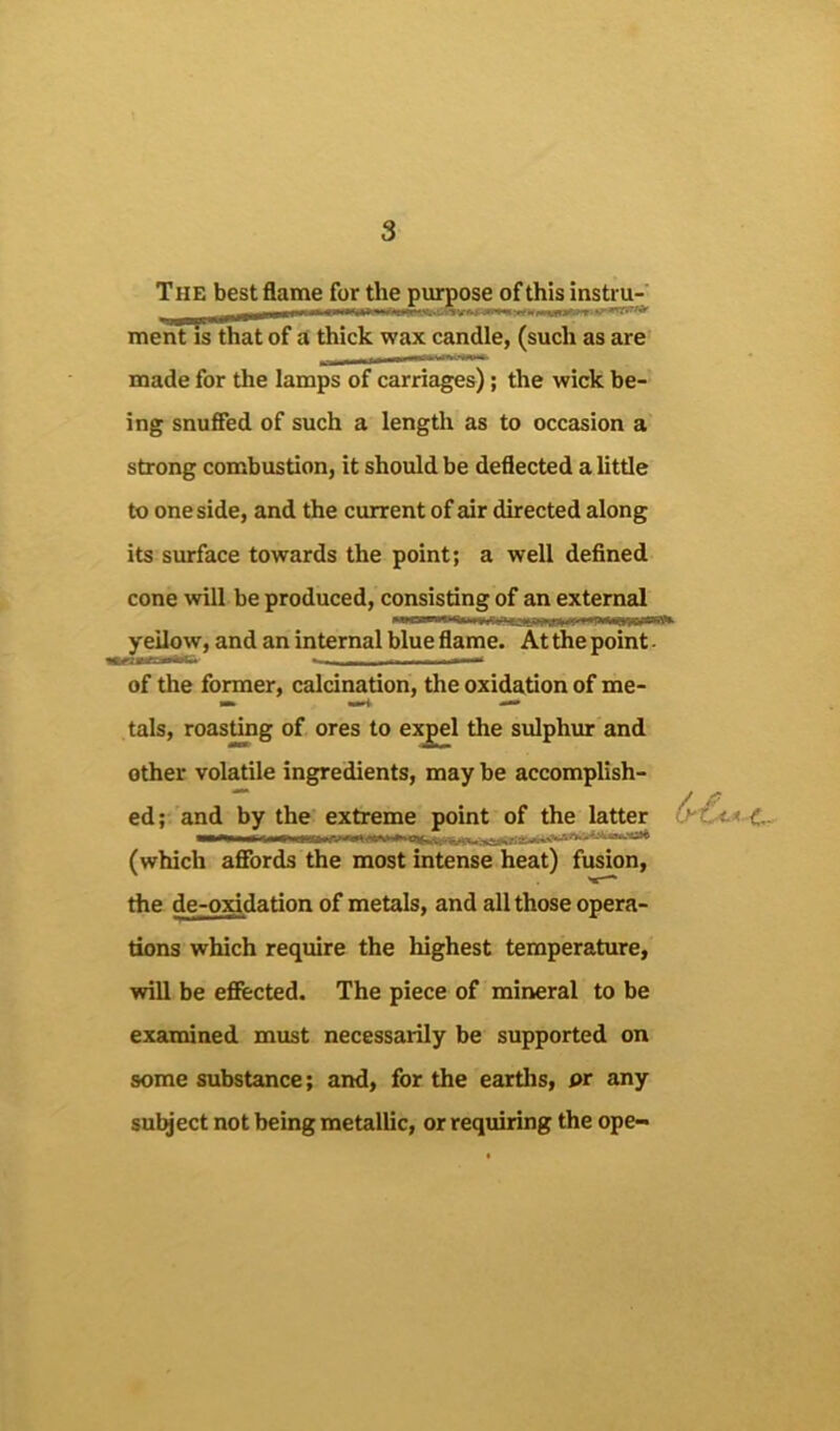 The best flame for the purpose of this instru- ment is that of a thick wax candle, (such as are made for the lamps of carriages); the wick be- ing snufied of such a length as to occasion a strong combustion, it should be deflected a little to one side, and the current of air directed along its surface towards the point; a well defined cone will be produced, consisting of an external yellow, and an internal blue flame. At the point - of the former, calcination, the oxidation of me- tals, roasting of ores to expel the sulphur and other volatile ingredients, may be accomplish- ed; and by the extreme point of the latter (which afibrds the most intense heat) fusion, the de-oxidation of metals, and all those opera- tions which require the highest temperature, vrill be efiected. The piece of mineral to be examined must necessarily be supported on some substance; and, for the eartlis, pr any subject not being metallic, or requiring the ope- 6'€c*c-