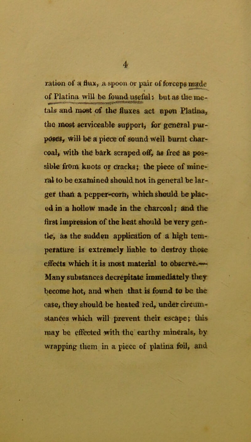 ration of a flux, & spoon or pair of forceps cnade of Platina will be found useful i but as the me- ^.11 -r m .1.,—r irii *■«*•*■»**•■'■*»- tals and most of the fluxes act npon Platina, the most serviceable support, ibr general pur- poses, will be a piece of sound well burnt char- coal, with the bftrk scraped off, hs free as pos- sible from knots or cracks; the piece of mine- ral to be examined should hot ih general be lar- ger than a pepper-corh, which should be plac- ed in a hdloW made in the charcoal; and the first impression of the heat should be very gen- tle, as the sudden apjdication of a high tem- perature is extremely liable to destroy those effects which it is most material to obserre.^- Many substances decrepitate immediately tlrey become hot, and when that is found to be the case, they should be heated red, under circum- stances which will prevent their escape; this may be effected with the earthy minerals, by wrapping them in a piece of platina foil, and