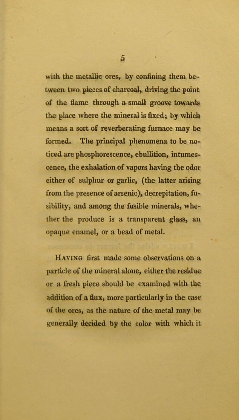 with the metalhc ores, by confining them be- tween two pieces of cliarcoal, driving the point of the dame through a small groove towards the place where the mineral is fixed; by which me^s a sort of reverberating furnace may be formed. The principal phenomena to be no- ticed are phosphorescence, ebullition, intumes- cence, the exhalation of vapors having the odor either of sulphur or garlic, (the latter arising from the presence of arsenic), decrepitation, fu- sibility, and among the fusible minerals, whe- ther the produce is a transparent glass, an opaque enamel, or a bead of metal. Having first made some observations on a particle of the mineral alone, either the residue or a fresh piece should be examined with the addition of a flux, more particularly in the case of the ores, as the natiure of the metal may be generally decided by the color with which it