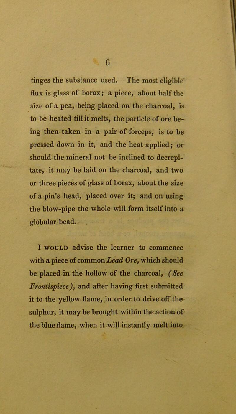 tinges the substance used. The most eligible flux is glass of borax; a piece, about half the size of a pea, being placed on the charcoal, is to be heated till it melts, the particle of ore be- ing then taken in a pair of forceps, is to be pressed down in it, and the heat applied; or should the mineral not be inclined to decrepi- tate, it may be laid on the charcoal, and two or three pieces of glass of borax, about the size of a pin’s head, placed over it; and on using the blow-pipe the whole will form itself into a globular bead. I WOULD advise the learner to commence with a piece of common Lead Ore, which should be placed in the hollow of the charcoal, (See Frontispiece), and after having first submitted it to the yellow flame, in order to drive oflf the sulphur, it may be brought within the action of the blue flame, when it will instantly melt into