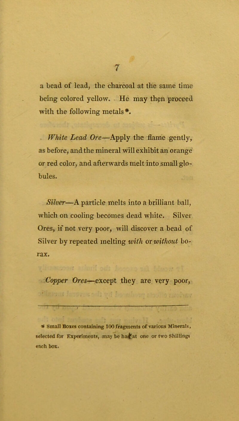 a bead of lead, the charcoal at the same time being colored yellow. He may thpn proceed with the following metals *. White Lead Ore—Apply the flame gently, as before, and the mineral will exhibit an orange or red color, and afterwards melt into small glo- bules. Silver—A particle melts into a brilliant ball, which on cooling becomes dead white. Silver Ores, if not very poor, will discover a bead of Silver by repeated melting with or without bo- rax. Copper Ores—lexcept they are very poor. 4 Small Boxes containing 100 fragments of various Minerals, selected for Kxperiments, may be ha^^at one or two Shillings each box.