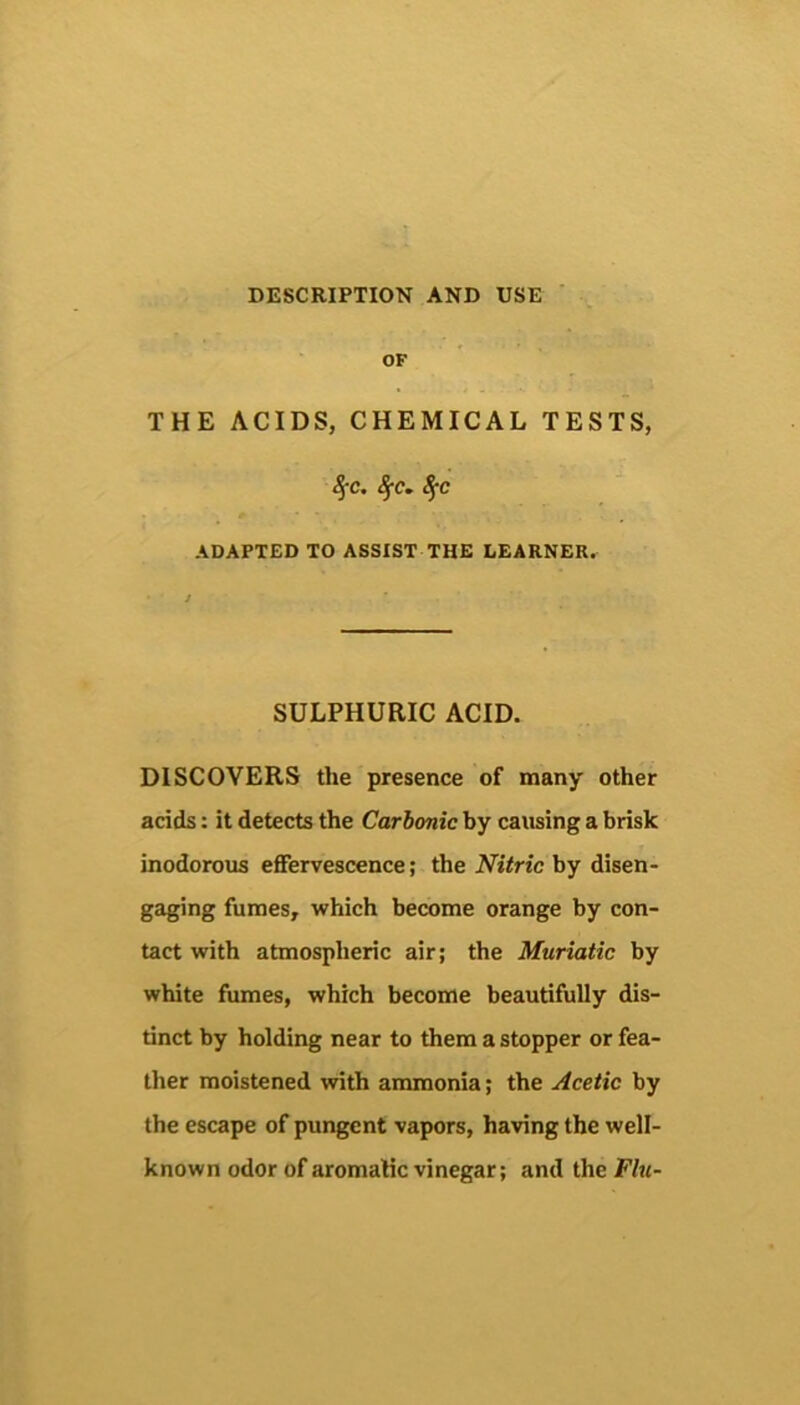 DESCRIPTION AND USE ' OF THE ACIDS, CHEMICAL TESTS, ADAPTED TO ASSIST THE LEARNER. SULPHURIC ACID. DISCOVERS the presence of many other acids: it detects the Carbonic by earning a brisk inodorous effervescence; the Nitric by disen- gaging fumes, which become orange by con- tact with atmospheric air; the Muriatic by white fumes, which become beautifully dis- tinct by holding near to them a stopper or fea- ther moistened with anunonia; the Acetic by the escape of pungent vapors, having the well- known odor of aromatic vinegar; and the Flu-