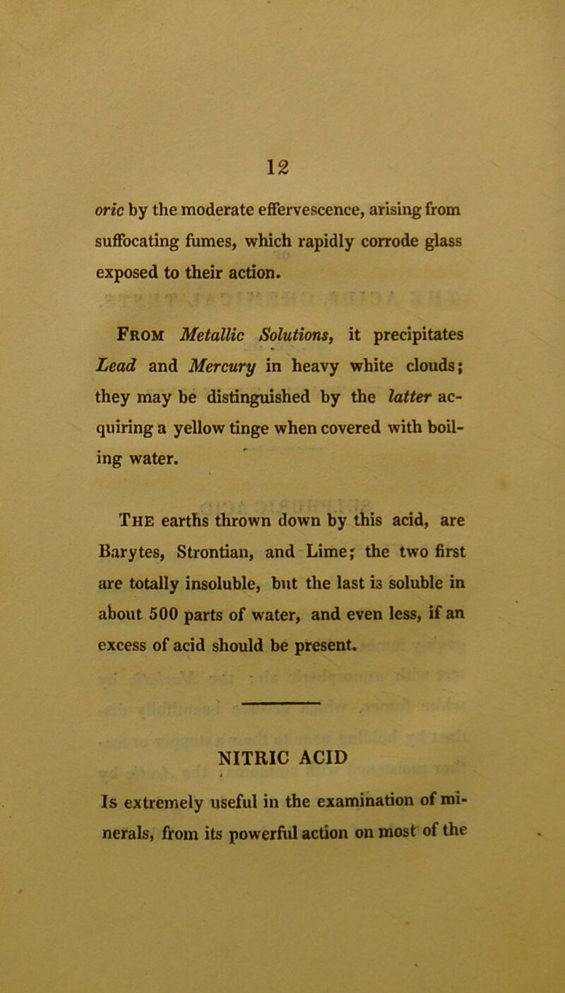 oric by the moderate effervescence, arising from suffocating fumes, which rapidly corrode glass exposed to their action. From Metallic Solutions, it precipitates Lead and Mercury in heavy white clouds; they may be distinguished by the latter ac- quiring a yellow tinge when covered with boil- ing water. The earths thrown down by this acid, are Barytes, Strontian, and Lime; the two first are totally insoluble, but the last is soluble in about 500 parts of water, and even less, if an excess of acid should be present. NITRIC ACID Is extremely useful in the examination of mi- nerals, from its powerful action on most of the