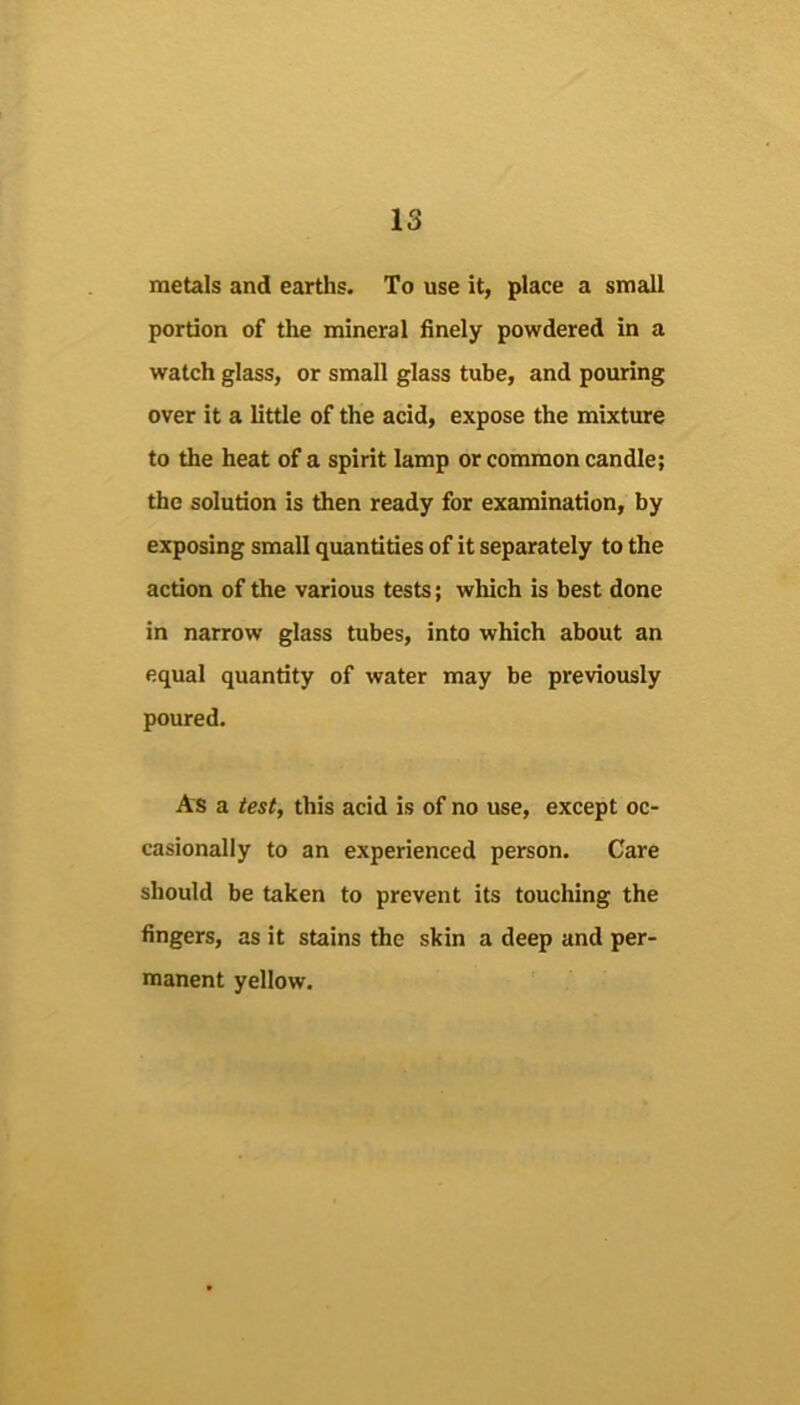 metals and earths. To use it, place a small portion of the mineral finely powdered in a watch glass, or small glass tube, and pouring over it a little of the acid, expose the mixture to the heat of a spirit lamp or common candle; the solution is then ready for examination, by exposing small quantities of it separately to the action of the various tests; which is best done in narrow glass tubes, into which about an equal quantity of water may be previously poured. As a test, this acid is of no use, except oc- casionally to an experienced person. Care should be taken to prevent its touching the fingers, as it stains the skin a deep and per- manent yellow.