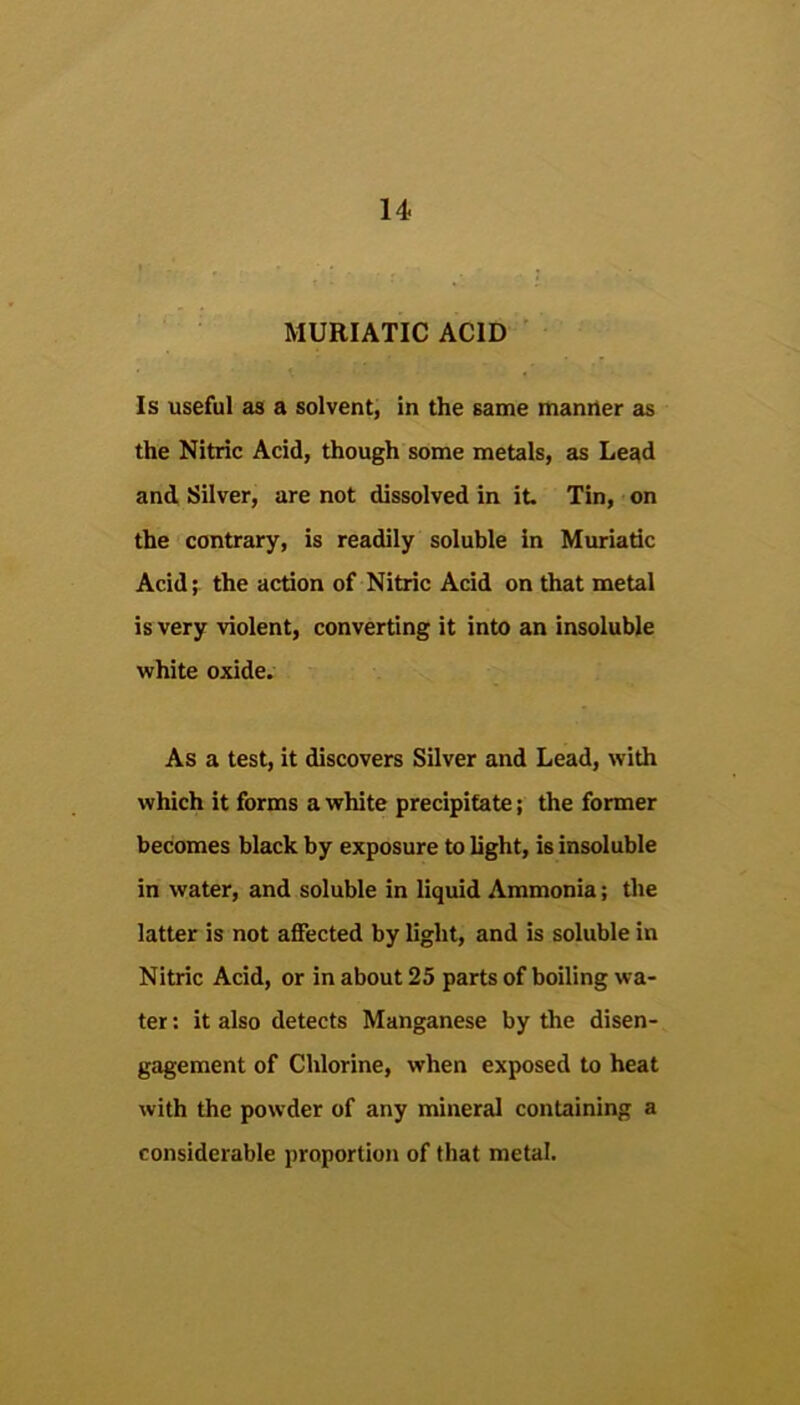 MURIATIC ACID ' Is useful as a solvent, in the same manner as the Nitric Acid, though some metals, as Lead and Silver, are not dissolved in it Tin, on the contrary, is readily soluble in Muriatic Acid; the action of Nitric Acid on that metal is very violent, converting it into an insoluble white oxide. As a test, it discovers Silver and Lead, with which it forms a white precipitate; the former becomes black by exposure to light, is insoluble in water, and soluble in liquid Ammonia; the latter is not affected by light, and is soluble in Nitric Acid, or in about 25 parts of boiling wa- ter : it also detects Manganese by the disen- gagement of Chlorine, when exposed to heat with the powder of any mineral containing a considerable proportion of that metal.