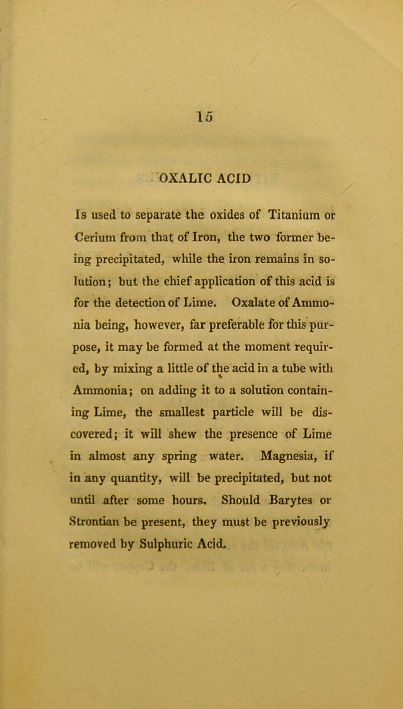 OXALIC ACID Is used to separate the oxides of Titanium or Cerium from that of Iron, the two former be- ing precipitated, while the iron remains in so- ludon; but the chief application of this acid is for the detection of Lime. Oxalate of Ammo- nia being, however, far preferable for this pur- pose, it may be formed at the moment requir- ed, by mixing a little of the acid in a tube with Ammonia; on adding it to a solution contain- ing Lime, the smallest particle will be dis- covered; it will shew the presence of Lime in almost any spring water. Magnesia, if in any quantity, will be precipitated, but not until after some hours. Should Barytes or Strontian be present, they must be previously removed by Sulphuric Acid.