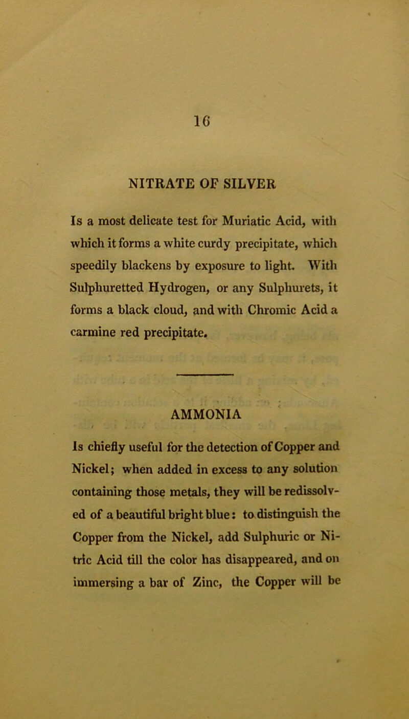 NITRATE OF SILVER Is a most delicate test for Muriatic Acid, with which it forms a white curdy precipitate, which speedily blackens by exposure to light With Sulphuretted Hydrogen, or any Sulphurets, it forms a black cloud, and with Chromic Acid a carmine red precipitate. AMMONIA Is chiefly useful for the detection of Copper and Nickel; when added in excess to any solution containing those metals, they will be redissolv- ed of a beautiful bright blue: to distinguish the Copper from the Nickel, add Sulphiuic or Ni- tric Acid till the color has disappeared, and on immersing a bar of Zinc, the Copper will be