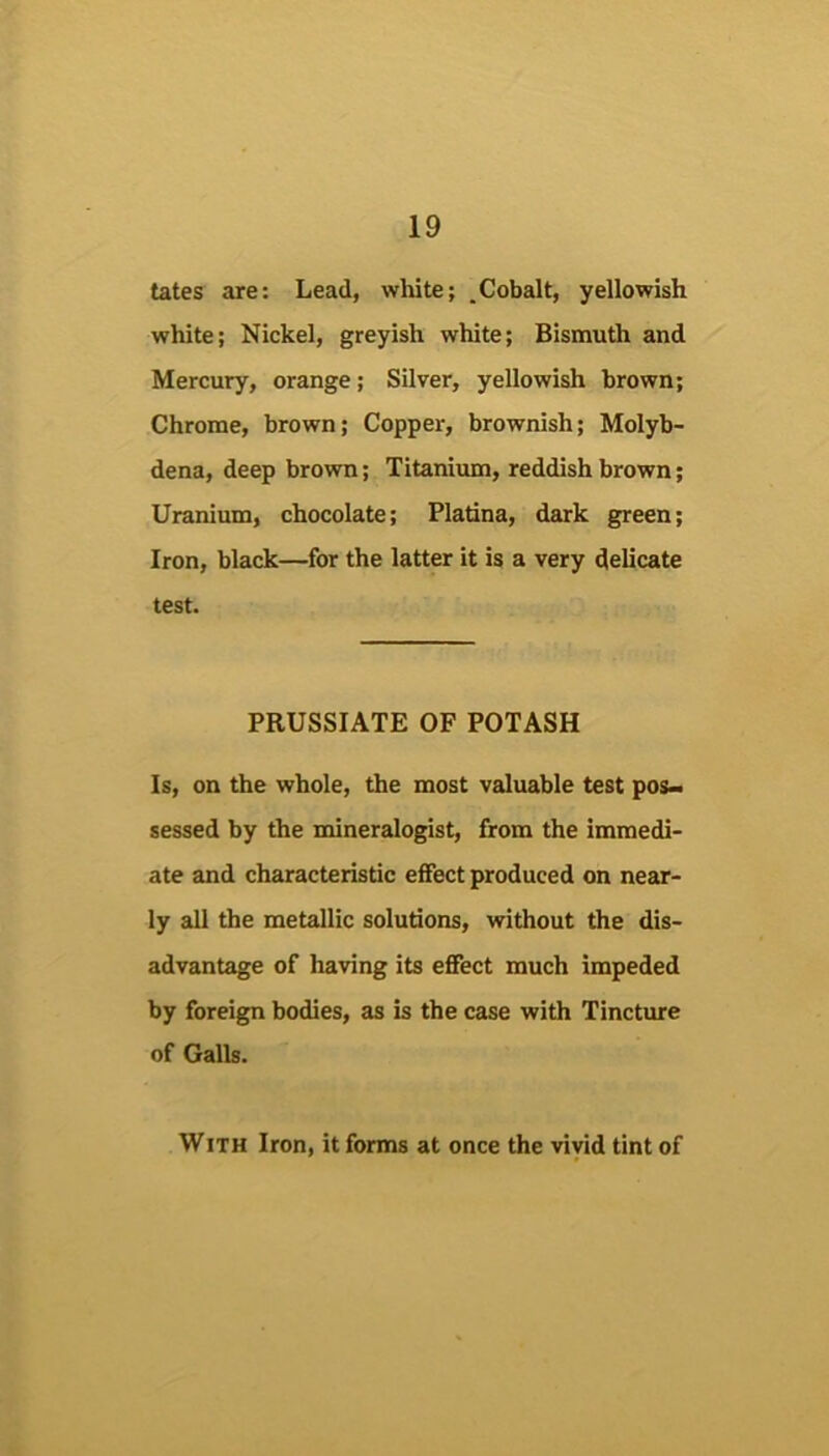 tates are; Lead, white; .Cobalt, yellowish white; Nickel, greyish white; Bismuth and Mercury, orange; Silver, yellowish brown; Chrome, brown; Copper, brownish; Molyb- dena, deep brown; Titanium, reddish brown; Uranium, chocolate; Platina, dark green; Iron, black—for the latter it is a very delicate test. PRUSSIATE OF POTASH Is, on the whole, the most valuable test pos> sessed by the mineralogist, from the immedi- ate and characteristic effect produced on near- ly all the metallic solutions, without the dis- advantage of having its effect much impeded by foreign bodies, as is the case with Tincture of Galls. With Iron, it forms at once the vivid tint of