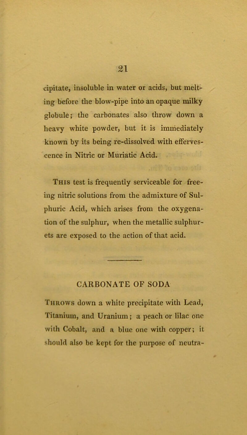 cipitate, insoluble in water or acids, but melt- ing before the blow-pipe into an opaque milky globule; the carbonates also throw down a heavy white powder, but it is immediately known by its being re-dissolved with efferves- cence in Nitric or Muriatic Acid. This test is frequently serviceable for free- ing nitric solutions from the admixture of Sul- phuric Acid, which arises from the oxygena- tion of the sulphur, when the metallic sulphur- ets are exposed to the action of that acid. CARBONATE OF SODA Throws down a white precipitate with Lead, Titanium, and Uranium; a peach or lilac one with Cobalt, and a blue one with copper; it should also be kept for the purpose of neutra-