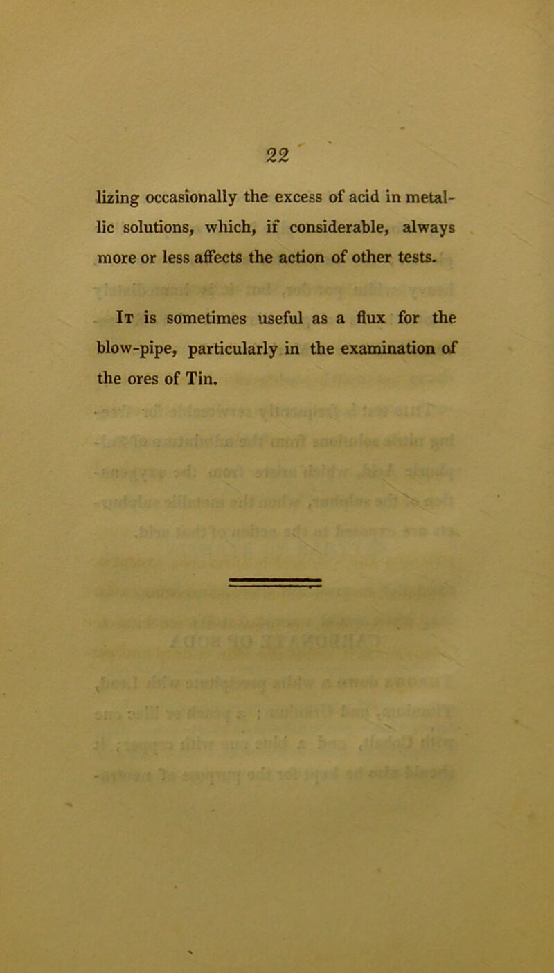 lizing occasionally the excess of acid in metal- lic solutions, which, if considerable, always more or less affects the action of other tests. It is sometimes useful as a flux for the blow-pipe, particularly in the examination of the ores of Tin.