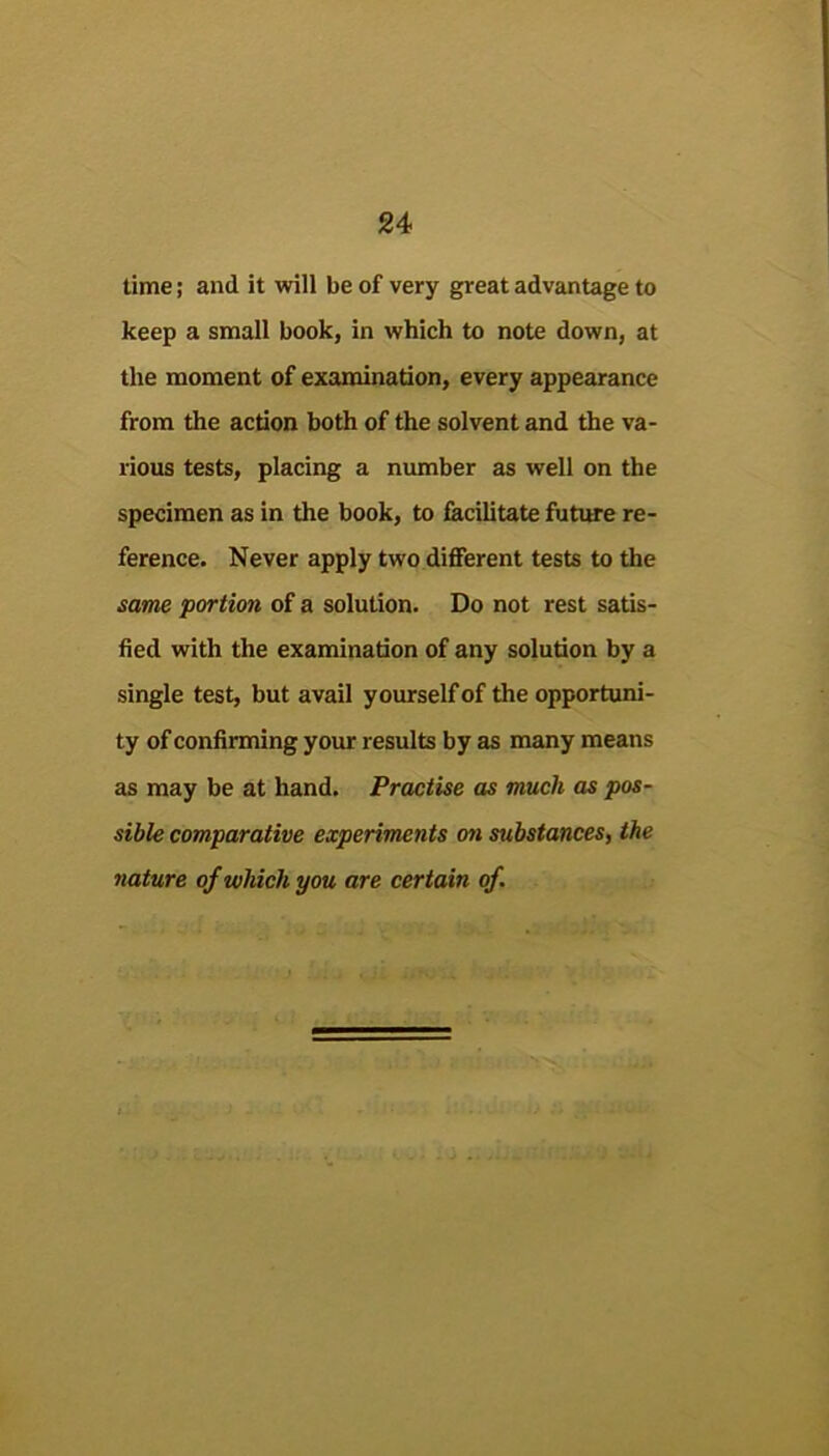 time; and it will be of very great advantage to keep a small book, in which to note down, at the moment of examination, every appearance from the action both of the solvent and the va- rious tests, placing a number as well on the specimen as in the book, to facilitate futitte re- ference. Never apply two different tests to the same portion of a solution. Do not rest satis- fied with the examination of any solution by a single test, but avail yourself of the opportuni- ty of confirming your results by as many means as may be at hand. Practise as much as pos- sible comparative experiments on substances, the nature of which you are certain of.