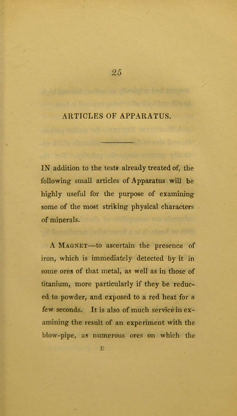 ARTICLES OF APPARATUS. IN addition to the tests already treated of, the following small articles of Apparatus will be highly useful for the purpose of examining some of the most striking physical characters of minerals. A Magnet—to ascertain the presence of iron, which is immediately detected by it in some ores of that metal, as well as in those of titanium, more particularly if they be reduc- ed to powder, and exposed to a red heat for a few seconds. It is also of much service in ex- amining the result of an experiment with the blow-pipe, as numerous ores on which the i;