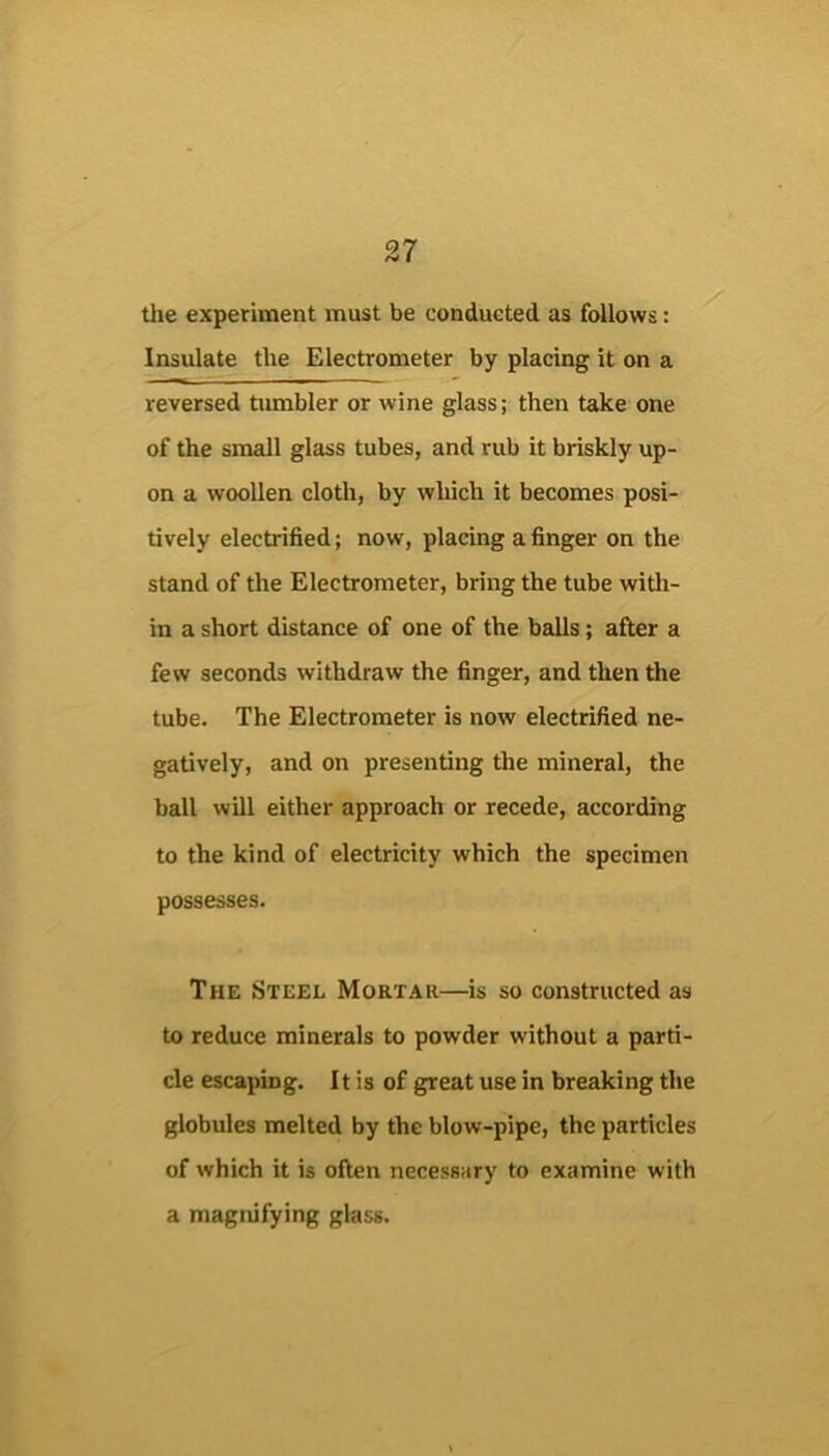 the experiment must be conducted as follows: Insulate the Electrometer by placing it on a reversed tumbler or wine glass; then take one of the small glass tubes, and rub it briskly up- on a woollen cloth, by which it becomes posi- tively electrified; now, placing a finger on the stand of the Electrometer, bring the tube witli- in a short distance of one of the balls; after a few seconds withdraw the finger, and then the tube. The Electrometer is now electrified ne- gatively, and on presenting the mineral, the ball will either approach or recede, according to the kind of electricity which the specimen possesses. The Steel Mortar—is so constructed as to reduce minerals to powder without a parti- cle escaping. It is of great use in breaking the globules melted by the blow-pipe, the particles of which it is often necessary to examine with a magnifying glass.