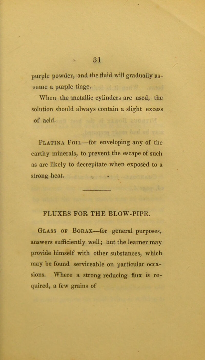 purple powder, and the fluid will gradually as- sume a purple tinge. When the metallic cylinders are used, the solution should always contain a slight excess of acid. Platina Foil—for enveloping any of the earthy minerals, to prevent the escape of such as are likely to decrepitate when exposed to a strong heat. FLUXES FOR THE BLOW-PIPE. Glass of Borax—for general purposes, answers suflBciently well; but the learner may provide himself with other substances, which may be found serviceable on particular occa- sions. Where a strong reducing flux is re- quired, a few grains of