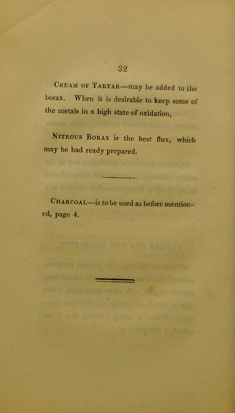 Cream of Tartar—may be added to the borax. When it is desirable to keep some of the metals in a high state of oxidation, Nitrous Borax is the best flux, which may be had ready prepared. Charcoal—^is to be used as before mention- ed, page 4.