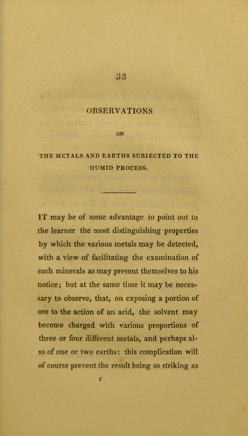 S3 OBSERVATIONS ON THE METALS AND EARTHS SUBJECTED TO THE HUMID PROCESS. IT may be of some advantage to point out to the learner the most distinguishing properties by which the various metals may be detected, with a view of facilitating the examination of such minerals as may present themselves to his notice; but at the same time it may be neces- sary to observe, that, on exposing a portion of ore to the action of an acid, the solvent may become charged with various proportions of three or four different metals, and perhaps al- so of one or two earths: this complication will of course prevent the result being so striking as I-