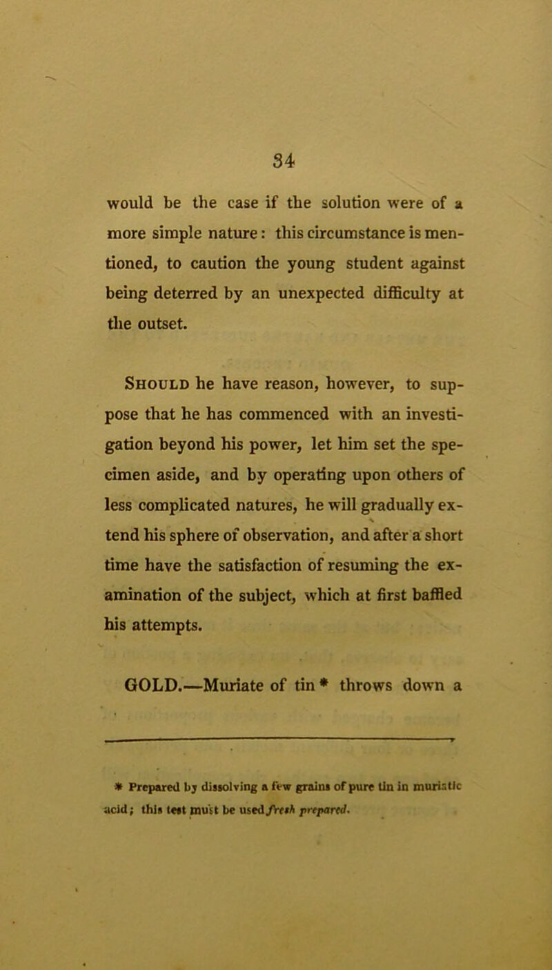 would be the case if the solution were of a more simple nature: this circumstance is men- tioned, to caution the young student against being deterred by an unexpected difficulty at the outset. Should he have reason, however, to sup- pose that he has commenced with an investi- gation beyond his power, let him set the spe- cimen aside, and by operating upon others of less complicated natures, he will gradually ex- tend his sphere of observation, and after a short time have the satisfaction of resuming the ex- amination of the subject, which at first baffied his attempts. GOLD.—Mtuiate of tin • throws down a * Freparal bj diiiolTing a few graiiu of pure Un in murisUc acid; this te«t must be used>V((A prepared.