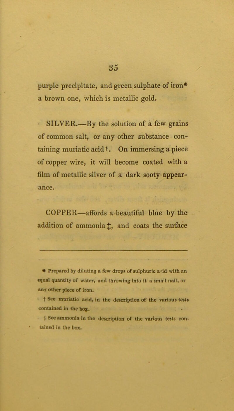 purple precipitate, and green sulphate of iron* a brown one, which is metallic gold. SILVER.—By the solution of a few grains of common salt, or any other substance con- taining muriatic acid t. On immersing a piece of copper wire, it will become coated with a film of metallic silver of a dark sooty appear- ance. COPPER—affords a beautiful blue by the addition of ammonia f, and coats the surface 9 Prepared by diluting a few dropn of sulphuric a-'id with an equal quantity of water, and throwing Inb) It a sma'l nail, or anf other piece of Iron. f See muriatic acid, in the description of the various tests contained In the bof. ^ See ammonia in the dcKription of the various tests con Uined In the box.