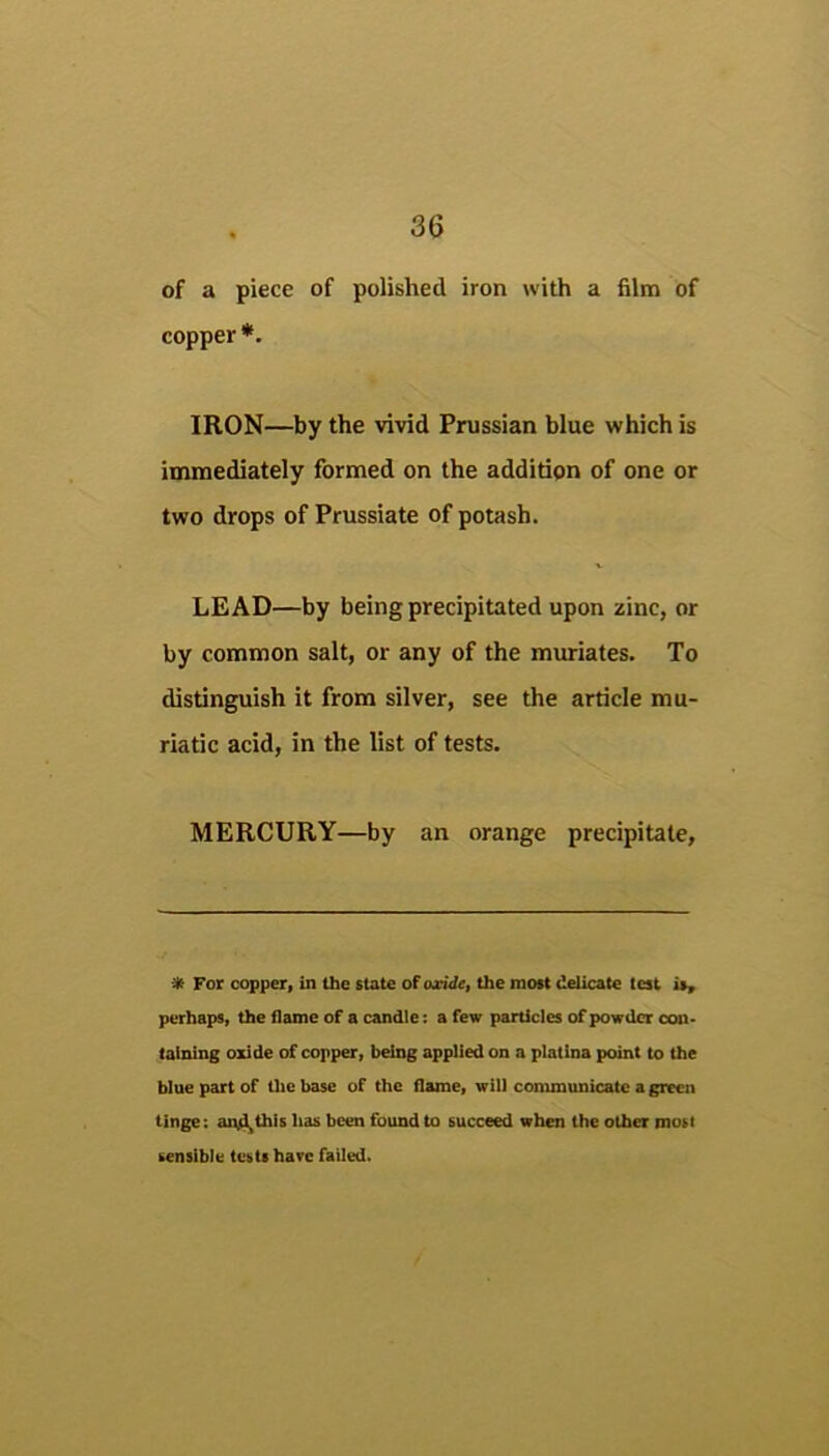 of a piece of polished iron with a film of copper *. IRON—by the wvid Prussian blue which is immediately formed on the additipn of one or two drops of Prussiate of potash. LEAD—by being precipitated upon zinc, or by common salt, or any of the muriates. To distinguish it from silver, see the article mu- riatic acid, in the list of tests. MERCURY—by an orange precipitate. * For copper, in Uie state of oxide, the most delicate test is, perhaps, the flame of a candle; a few particles of powder con- taining oxide of copper, being applied on a platina point to the blue part of tlie base of the flame, will conununicatc a green tinge: aiul,this has been found to succeed when the other most sensible tests hare failed.