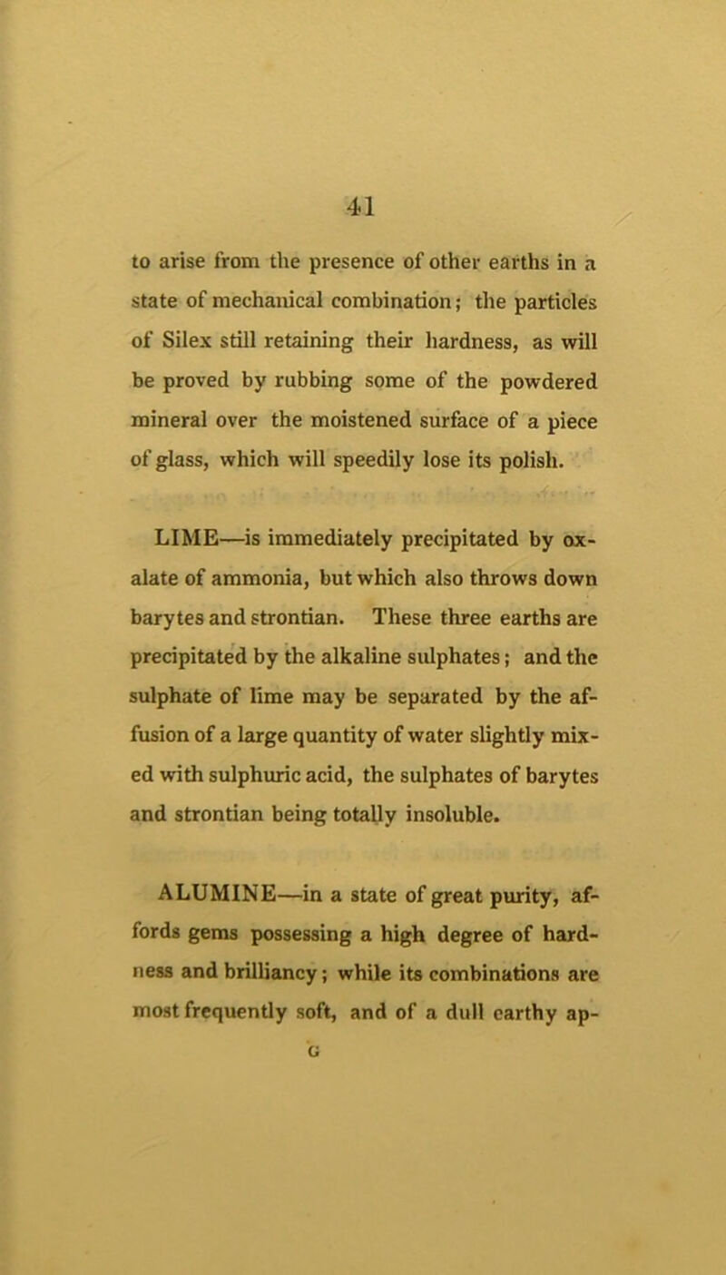 to arise from the presence of other earths in state of mechanical combination; the particles of Silex still retaining their hardness, as will be proved by rubbing some of the powdered mineral over the moistened surface of a piece of glass, which will speedily lose its polish. LIME—is immediately precipitated by ox- alate of ammonia, but which also throws down barytes and strontian. These three earths are precipitated by the alkaline sulphates; and the sulphate of lime may be separated by the af- fusion of a large quantity of water slightly mix- ed with sulphuric acid, the sulphates of barytes and strontian being totally insoluble. ALUMINE—in a state of great purity, af- fords gems possessing a high degree of hard- ness and brilliancy; while its combinations are most frequently soft, and of a dull earthy ap- G