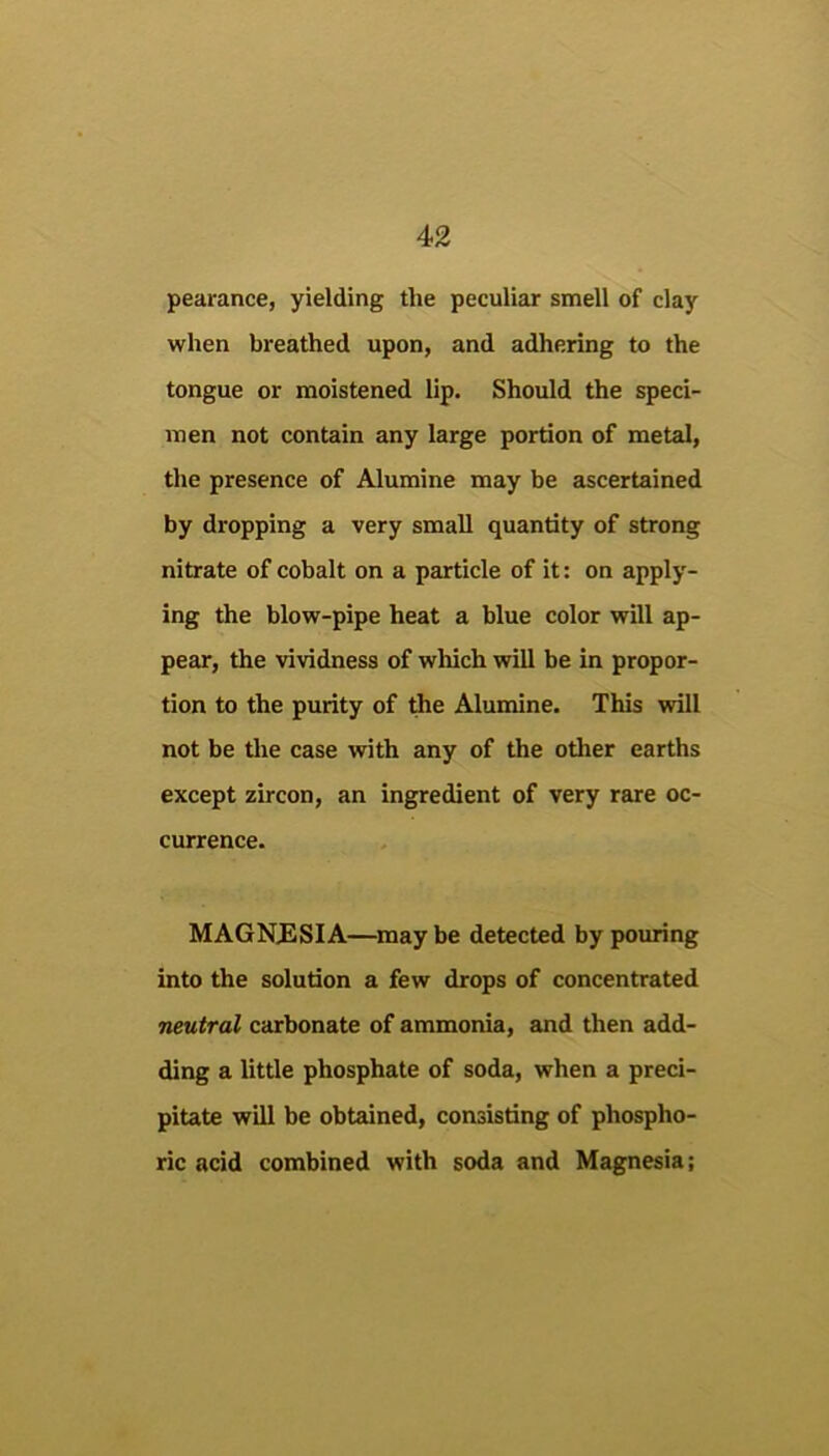 pearance, yielding the peculiar smell of clay when breathed upon, and adhering to the tongue or moistened lip. Should the speci- men not contain any large portion of metal, the presence of Alumine may be ascertained by dropping a very small quantity of strong nitrate of cobalt on a particle of it: on apply- ing the blow-pipe heat a blue color will ap- pear, the vividness of which will be in propor- tion to the purity of the Alumine. This will not be the case with any of the other earths except zircon, an ingredient of very rare oc- currence. MAGNESIA—may be detected by poimng into the solution a few drops of concentrated neutral carbonate of ammonia, and then add- ding a little phosphate of soda, when a preci- pitate will be obtained, consisting of phospho- ric acid combined with soda and Magnesia;