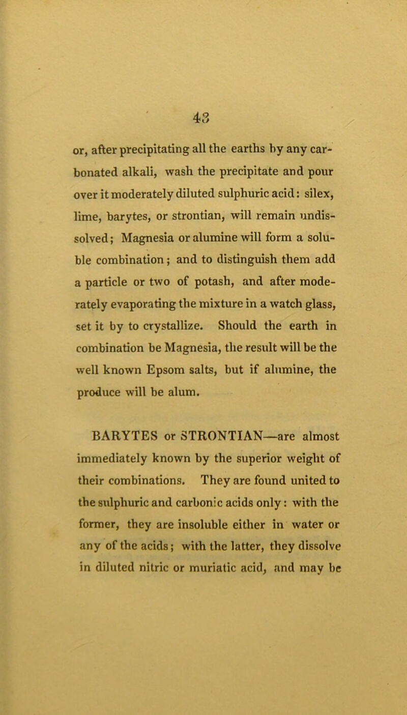 or, after precipitating all the earths by any car- bonated alkali, wash the precipitate and pour over it moderately diluted sulphuric acid: silex, lime, barytes, or strontian, will remain undis- solved ; Magnesia or alumine will form a solu- ble combination; and to distinguish them add a particle or two of potash, and after mode- rately evaporating the mixture in a watch glass, set it by to crystallize. Should the earth in combination be Magnesia, the result will be the well known Epsom salts, but if alumine, the produce will be alum. BARYTES or STRONTIAN—are almost immediately known by the superior weight of their combinations. They are found united to the sulphuric and carbonic acids only: with the former, they are insoluble either in water or any of the acids; with the latter, they dissolve in diluted nitric or muriatic acid, and may be