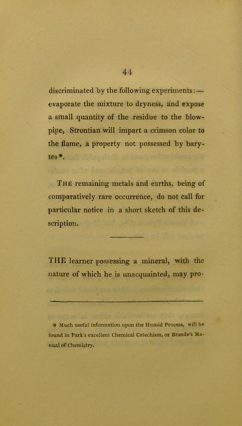 discriminated by the following experiments:— evaporate the mixture to dryness, and expose a small quantity of the residue to the blow- pipe, Strontian will impart a crimson color to the flame, a property not possessed by bary- tes *. The remaining metals and earths, being of comparatively rare occurrence, do not call for particular notice in a short sketch of this de- scription. THE learner possessing a mineral, with the nature of which he is unacquainted, may pro- ^ Much useful information upon the Humid Process, will be found in Park’s excellent Chemical Catechism, or Brande’s Ma« nual of ChemUtr)'.