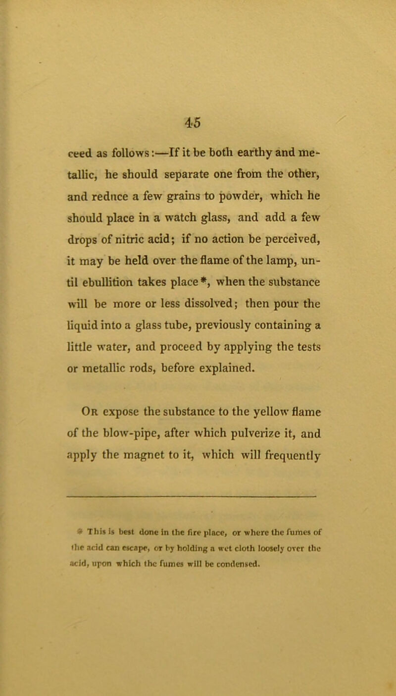 ceed as follows:—If it be both earthy and me- tallic, he should separate one from the other, and reduce a few grains to powder, which he should place in a watch glass, and add a few drops of nitric acid; if no action be perceived, it may be held over the flame of the lamp, un- til ebullition takes place*, when the substance will be more or less dissolved; then pour the liquid into a glass tube, previously containing a little water, and proceed by applying the tests or metallic rods, before explained. Or expose the substance to the yellow flame of the blow-pipe, after which pulverize it, and apply the magnet to it, which will frequently # This is best done in the fire place, or where the forties of liie acid can escape, or by holding a wet cloth loosely over the acid, upon which the fumes will be condensed.