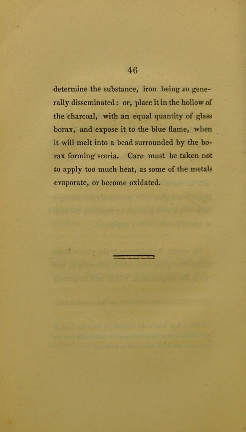 determine the substance, iron being so gene- rally disseminated: or, place it in the hollow of the charcoal, with an equal quantity of glass borax, and expose it to the blue flame, when it will melt into a bead surrounded by the bo- rax forming' scoria. Care must be taken not to apply too much heat, as some of the metals evaporate, or become oxidated.