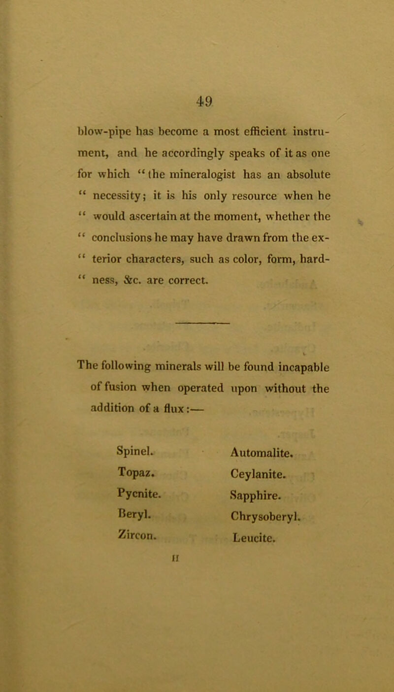 blow-pipe has become a most efficient instru- ment, and he accordingly speaks of it as one for which “ the mineralogist has an absolute “ necessity; it is his only resource when he “ would ascertain at the moment, whether the “ conclusions he may have drawn from the ex- “ terior characters, such as color, form, hard- “ ness, See. are correct. The following minerals will be found incapable of fusion when operated upon without the addition of a flux:— Spinel. Automalite. Topaz. Ceylanite. Pycnite. Sapphire. Beryl. Chrysoberyl. Zircon. Leucite. II