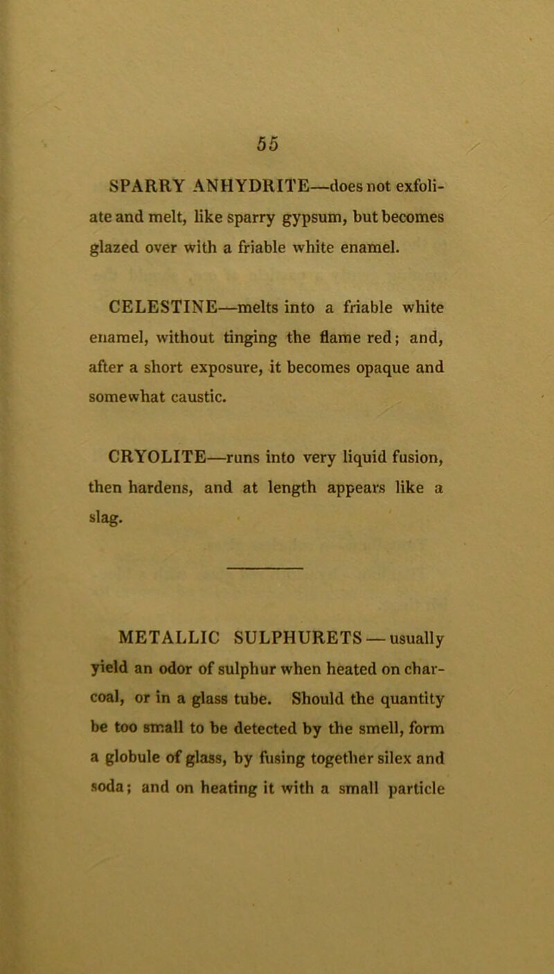 SPARRY ANHYDRITE—does not exfoli- ate and melt, like sparry gypsum, but becomes glazed over with a friable white enamel. CELESTINE—melts into a friable white enamel, without tinging the flame red; and, after a short exposure, it becomes opaque and somewhat caustic. CRYOLITE—runs into very liquid fusion, then hardens, and at length appears like a slag. METALLIC SULPHURETS —usually yield an odor of sulphur when heated on char- coal, or in a glass tube. Should the quantity be too small to be detected by the smell, form a globule of glass, by fusing together silex and soda; and on heating it with a small particle